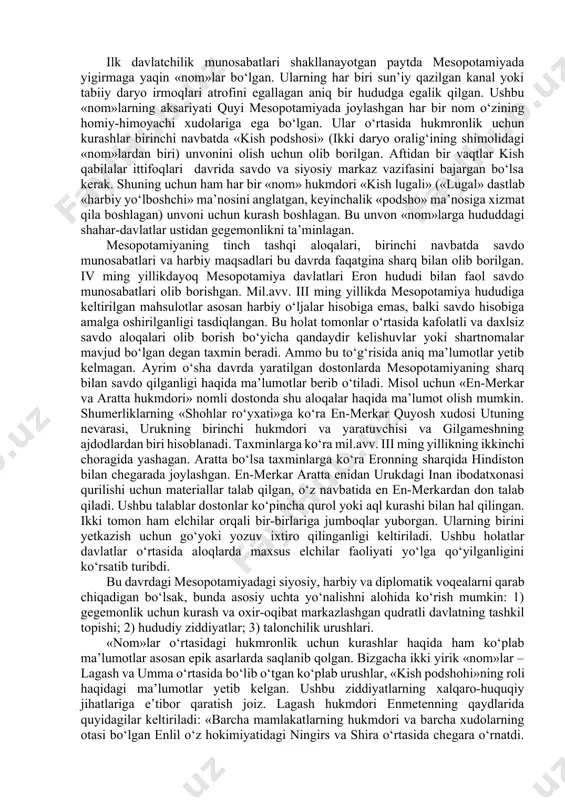 n, balki kanalga ega bo‘lish ularning qudrati va nufuzidan ham dalolat bergan. qolaversa boylik to‘plashga intilish ham shahar-davlatlar o‘rtasidagi munosabatlarda hal qiluvchi faktorlardan biri bo‘lib xizmat qildi. yuqoridagi faktorlarning hammasi asosan mesopotamiyadagi shahar-davlatlar o‘rtasidagi ichki munosabatlarga aloqador edi. hududdagi tashqi aloqalar oid munosabatlar uzoq vaqtlar nisbatan qudratli bo‘lib kelgan elam davlati bilan amalga oshirilib keldi. faqatgina eramizgacha ii ming yillikning o‘rtalariga kelganda mesopotamiyaga shimoldan xettlar kirib keldi. sharq, shimoli-sharqdagi tog‘li qabilalar mesopotamiyaga uzoq vaqtlar unchalik xavf tug‘dirmagan, ammo keyinchalik ular orasidan kutiylar va kassitlar kuchayib ketdi. g‘arb tomondan mesopotamiya o‘tib bo‘lmas sahro bilan himoyalangan edi. shu boisdan mesopotamiyaning mil. avv. iii-ii ming yilliklardagi tarixi bu birinchi navbatda ichki mesopotamiya davlatlararo munosabatlar edi. yozuvgacha va ilk sulola bosqichi. shumer va akkad podsholiklari. ilk davlatchilik munosabatlari shakllanayotgan paytda mesopotamiyada yigirmaga yaqin «nom»lar bo‘lgan. ularning har biri sun’iy qazilgan kanal yoki tabiiy daryo irmoqlari atrofini egallagan aniq bir hududga egalik qilgan. ushbu «nom»larning …