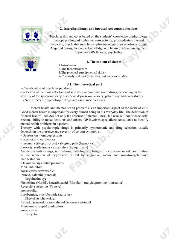 ment of sedatives, sleeping pills, and some antidepressants. 2. interdisciplinary and intrasubject communications teaching this subject is based on the students' knowledge of physiology, pathophysiology of higher nervous activity, propaedeutics internal medicine, psychiatry and clinical pharmacology of psychotropic drugs. acquired during the course knowledge will be used when passing them to prepare gps therapy, psychiatry. 1. the content of classes 1. introduction. 2. the theoretical part 3. the practical part (practical skills) 4. the analytical part (organizer, test and case studies) 3.1. the theoretical part - classification of psychotropic drugs - selection of the most effective and safe drug or combination of drugs, depending on the severity of the syndrome sleep disorders, depression, anxiety, patient age and comorbidity - side effects of psychotropic drugs and assistance measures. mental health and mental health problems is an important aspect of the work of gps. good mental health is important for every human …