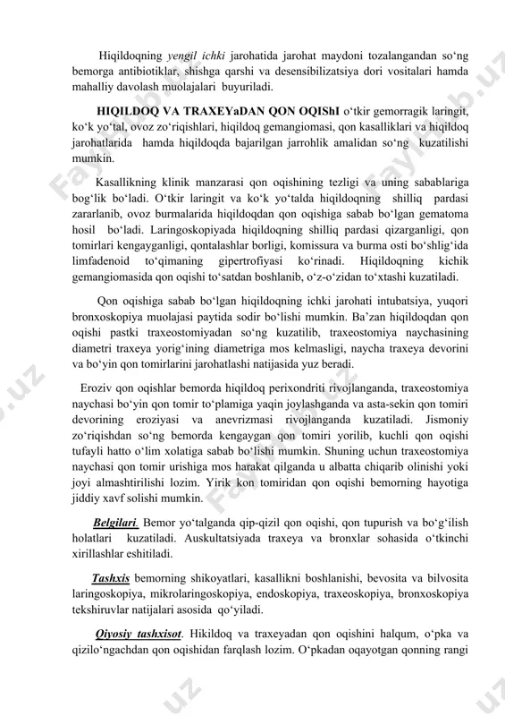 oylamlari yirtilganligi, hiqildoq shiliq pardasining jarohati natijasida rivojlangan hiqildoq torayishi belgilari, hiqildoq qismlarini o‘z joyidan siljishi, hiqildoq tog‘aylari jarohatlanganligi aniqlanadi (96-rasm). barcha klinik tekshiruvlardan tashqari bemorning qon guruhi va rezus-omili aniqlanib, zarur bo‘lsa endoskopiya, rentgenografiya, kompyuter tomografiyasi , mrt tekshiruvlari o‘tkaziladi. davolash. hiqildoq sohasi jarohatlangan bemor shifoxona sharoitida davolanadi. shoshilinch ravishda xayot uchun zarur bo‘lgan nafas faoliyatini tiklash,qon oqishni to‘xtatish, jarohat maydoniga birlamchi ishlov berish, to‘qimalarni o‘z joyiga o‘rnatish va chok qo‘yish tadbirlari o‘tkaziladi. kuchli qon oqishlarda jarohat maydonidan pastda tashqi uyqu arteriyasiga bosuvchi boylam qo‘yiladi yoki bog‘lanadi. bemorning nafas olishi keskin buzilgan hollarda shoshilinch intubatsiya yoki traxeostomiya jarrohlik amallari (konikotomiya, krikokonikotomiya) bajariladi. hiqildoqning yengil ichki jarohatida jarohat maydoni tozalangandan so‘ng bemorga antibiotiklar, shishga qarshi va desensibilizatsiya dori vositalari hamda mahalliy davolash muolajalari buyuriladi. hiqildoq va traxeyadan qon oqishi o‘tkir gemorragik laringit, ko‘k yo‘tal, ovoz zo‘riqishlari, hiqildoq gemangiomasi, qon kasalliklari va hiqildoq jarohatlarida hamda hiqildoqda bajarilgan jarrohlik amalidan so‘ng kuzatilishi …