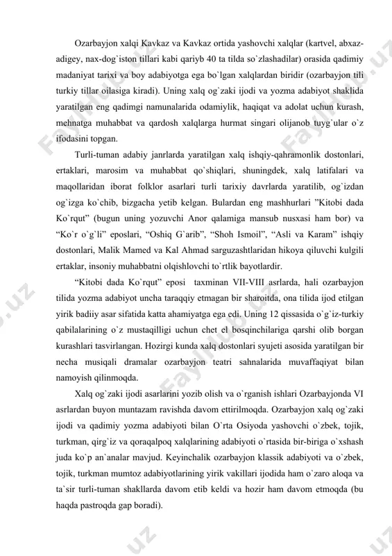 og`zaki ijodi asarlarini yozib olish va o`rganish ishlari ozarbayjonda vi asrlardan buyon muntazam ravishda davom ettirilmoqda. ozarbayjon xalq og`zaki ijodi va qadimiy yozma adabiyoti bilan o`rta osiyoda yashovchi o`zbek, tojik, turkman, qirg`iz va qoraqalpoq xalqlarining adabiyoti o`rtasida bir-biriga o`xshash juda ko`p an`analar mavjud. keyinchalik ozarbayjon klassik adabiyoti va o`zbek, tojik, turkman mumtoz adabiyotlarining yirik vakillari ijodida ham o`zaro aloqa va ta`sir turli-tuman shakllarda davom etib keldi va hozir ham davom etmoqda (bu haqda pastroqda gap boradi). buyuk shoirimiz alisher navoiyning o`lmas ”xamsa”si (xv asr), tojik adibi va mutakkiri abdurahmon jomiyning “haft avrang”i (xv asr) ularning buyuk nizomiy ganjaviy yaratgan “panj ganj”dan bahramand bo`lganliklari tufayli yuzaga kelgani singari, buyuk ozarbayjon shoiri muhammad fuzuliyning o`ynoqi g`azallari, badiiy yuksak ”layli va majnun” dostoni alisher navoiy ijodi ta`siri ostida yaratildi. o`zbek va tojik adabiyotining asoschilari h.h.niyoziy va s.ayniylar ijodining shakllanishi va kamol topishida ozarbayjon adabiyotining yirik vakillari m.oxundov, j.mamadqulizoda va a.sobirlarning ilg`or dunyoqarashi sezilarli …