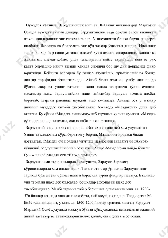 ур ва эътиқодларни ислоҳ қилиб, янги динга асос солди. зардуштнинг туғилган ва илк диний фаолиятини бошлаган жойи хусусида икки хил қараш бор. биринчиси – «ғарб назарияси» бўлиб, унга кўра мидия (ҳозирги эрон ҳудудида) зардуштнинг ватани ва зардуштийликнинг илк тарқалган жойи ҳисобланади. бу фикр тарафдорларининг далили шуки, биринчидан, зардуштийликнинг қадимий эрон ҳудудларида кенг тарқалганлиги бўлса, иккинчидан, зардуштийликнинг муқаддас китоби саналмиш авестога кейин ёзилган шарҳларнинг қадимий эрон-паҳлавий тилида бўлганлигидир. эътибордан чиқармаслик керакки, зардуштийлик уч буюк эрон империяси – аҳамонийлар, аршакийлар ва сосонийлар даврларида, яъни мил. ав. vi асрдан то мил. vii асригача кетма-кет айнан яқин ва ўрта шарқда давлат дини мақомида бўлган. иккинчиси, «шарқ назарияси» бўлиб, унга кўра, зардушт ватани ва зардуштийликнинг илк тарқалган жойи хоразм ҳисобланади. кўпчилик манбашунослар иккинчи назария тарафдорларидирлар. хоразм зардуштийликнинг муқаддас олови озархурра биринчи бор ёқилган ва энг буюк худо – ахура-мазданинг зардушт билан боғланган жойи ҳисобланади. зардуштийликнинг асосий манбаси авестода: «биринчи бор муқаддас олов – «озархурра» «аирйанем-ваэжа» …