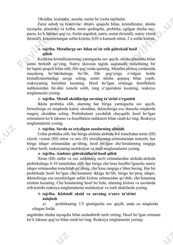 lib surting va albatta shifokorga murojaat qiling. 11. gazlar bilan ishlayotganingizda zaharlanib qolsangiz, darhol toza havoga chiqing va tezlik bilan vrachga murojaat qiling. 12. kumushning ammiakli tuz eritmasini uzoq vaqt saqlash mumkin emas. chunki vaqt o‘tishi bilan undan portlovchi modda - kumush qaldirog‘i hosil bo‘lishi mumkin. 13. singan probirka siniqlari va qog‘oz parchalarini maxsus idishlarga tashlashga odatlaning. 14. laboratoriya mashg‘uloti tugagach, ish stollarini tartibga soling. gaz va vodoprovod jo‘mraklarining berkligini, elektr asboblarining o‘chganligini tekshirishni unutmang. reaktivlarni maxsus belgilangan joylarga qo‘yib, ish joyingizni laborantga topshiring. oksidlar, kislotalar, asoslar, tuzlar bo’yicha tajribalar: zarur asbob va reaktivlar: shtativ qisqichi bilan, kristallizator, shisha tayoqcha, plastinka va kolba, temir qoshiqcha, probirka, egilgan shisha nay, paxta, ko‘k lakmus qog‘oz, fosfat angidrid, natriy asetat (kristall), natriy xlorid (kristall), konsentrlangan sulfat kislota, 0,05 n kumush nitrat, 2 n sulfat kislota. 1- tajriba. metallarga suv bilan ta’sir etib gidroksid hosil qilish kichkina kristallizatorning yarmigacha suv quyib, shisha plastinka bilan …