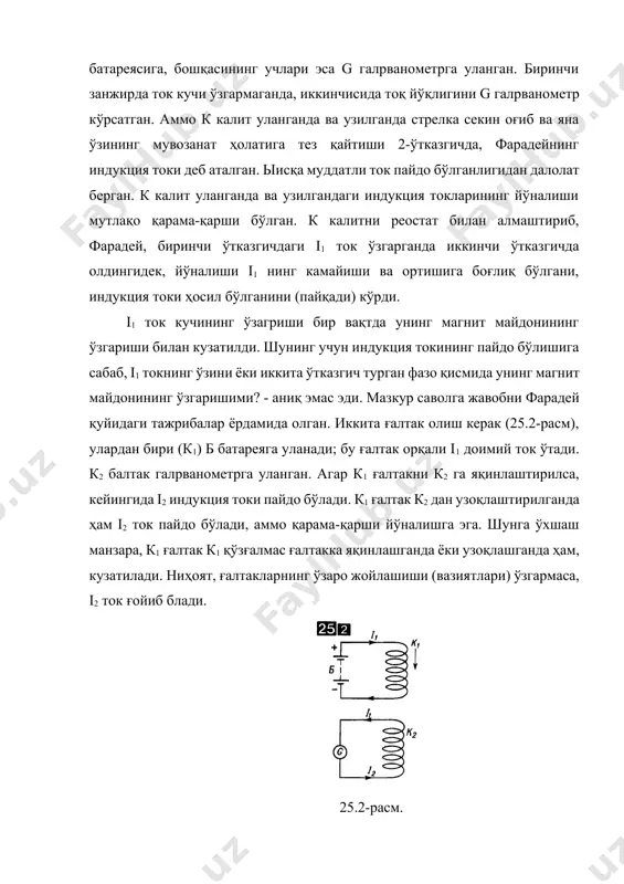 алтакда йўналиши, унга магнит қайси қутби билан юзаланганлигига ва унинг ғалтакдан узоқлашаётганлиги ёки яқинлашаётганлигига боғлиқ, индукция токи пайдо бўлганлиги кузатилган. тажриба натижалари индукция токининг пайдо бўлиш сабаблари тўғрисида юқорида қилинган хулосани тўла тасдиқлашди. фарадей кашф этган ҳодиса электромагнит индукция номини олди. у, фарадейнинг ўзи (1821) аниқлаган, тўғри магнит атрофида токли тўғри чизиқли ўтказгичнинг айланиш ҳодисаси билн биргаликда, кейинги йиллар давомида электр двигателлари, генераторлари ва трансформаторларини яратилишига асос бўлади. шу сабабли фарадей ҳақли равишда электротехника асосачиларидан бири деб ҳисобланади. берк занжирда ўтказувчанлик индукция токи фақат ташқи кучлар таъсирида пайдо бўлиши мумкин. унга мос эюк ни электромагнит индукция инд электр юритувчи кучи деб аталади. турли шакл ва ўлчамадги ўтказувчан контурлардаги индукция токини кейинги (нейин олиб борилган) тадқиқотлари қуйидаги фарадей қонунининг тўғри эканлигини тасдиқладилар: контрдаги электромагнит индукция эюк контурга тортилган сирт орқали фm магнит оқимининг ўзгариш тезлигига пропорционал: (25.1) бундаги k - пропорционаллик коэффииценти. электромагнит индукция эюк, магнит оқимининг ўзгариши айнан кесма билан …