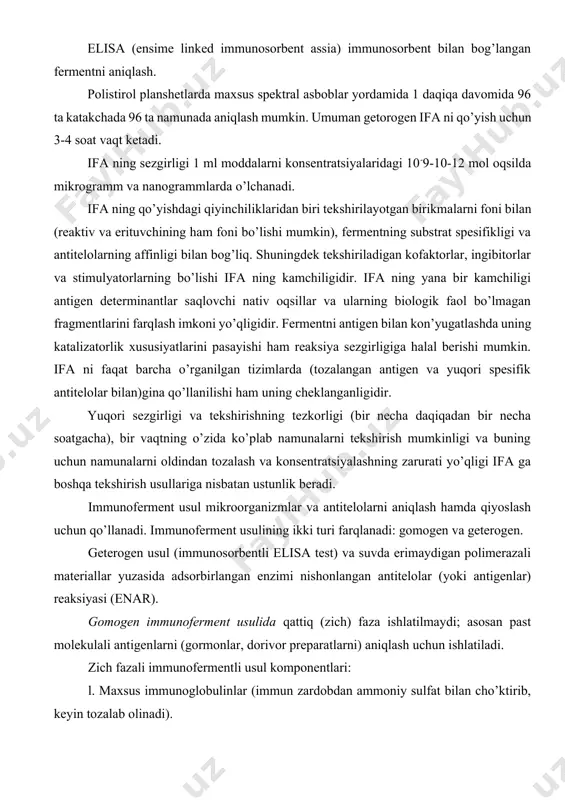 ilgan tizimlarda (tozalangan antigen va yuqori spesifik antitelolar bilan)gina qo’llanilishi ham uning cheklanganligidir. yuqori sezgirligi va tekshirishning tezkorligi (bir necha daqiqadan bir necha soatgacha), bir vaqtning o’zida ko’plab namunalarni tekshirish mumkinligi va buning uchun namunalarni oldindan tozalash va konsentratsiyalashning zarurati yo’qligi ifa ga boshqa tekshirish usullariga nisbatan ustunlik beradi. immunoferment usul mikroorganizmlar va antitelolarni aniqlash hamda qiyoslash uchun qo’llanadi. immunoferment usulining ikki turi farqlanadi: gomogen va geterogen. geterogen usul (immunosorbentli elisa test) va suvda erimaydigan polimerazali materiallar yuzasida adsorbirlangan enzimi nishonlangan antitelolar (yoki antigenlar) reaksiyasi (enar). gomogen immunoferment usulida qattiq (zich) faza ishlatilmaydi; asosan past molekulali antigenlarni (gormonlar, dorivor preparatlarni) aniqlash uchun ishlatiladi. zich fazali immunofermentli usul komponentlari: l. maxsus immunoglobulinlar (immun zardobdan ammoniy sulfat bilan cho’ktirib, keyin tozalab olinadi). 2. turga qarshi globulinlar (giperimmun zardobdan ammoniy sulfat bilan cho’ktirib, keyin tozalab olinadi). 3. oqsil a (tilla rang stafilokokkdan olinadi) yoki ho’kiz zardobi albumini. 4. antigen (zararlangan hayvonlar organlaridan tayyorlanadi). …