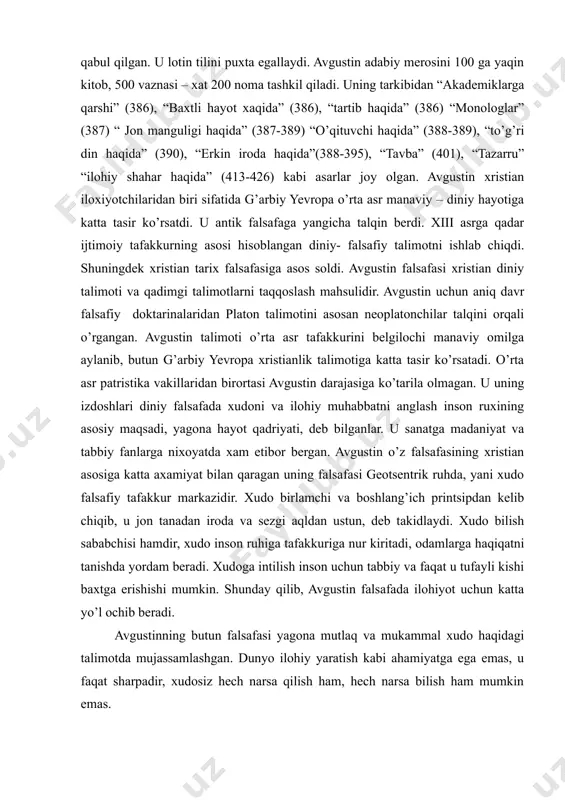 si xristianlikni qabul qilgan. u lotin tilini puxta egallaydi. avgustin adabiy merosini 100 ga yaqin kitob, 500 vaznasi – xat 200 noma tashkil qiladi. uning tarkibidan “akademiklarga qarshi” (386), “baxtli hayot xaqida” (386), “tartib haqida” (386) “monologlar” (387) “ jon manguligi haqida” (387-389) “o’qituvchi haqida” (388-389), “to’g’ri din haqida” (390), “erkin iroda haqida”(388-395), “tavba” (401), “tazarru” “ilohiy shahar haqida” (413-426) kabi asarlar joy olgan. avgustin xristian iloxiyotchilaridan biri sifatida g’arbiy yevropa o’rta asr manaviy – diniy hayotiga katta tasir ko’rsatdi. u antik falsafaga yangicha talqin berdi. xiii asrga qadar ijtimoiy tafakkurning asosi hisoblangan diniy- falsafiy talimotni ishlab chiqdi. shuningdek xristian tarix falsafasiga asos soldi. avgustin falsafasi xristian diniy talimoti va qadimgi talimotlarni taqqoslash mahsulidir. avgustin uchun aniq davr falsafiy doktarinalaridan platon talimotini asosan neoplatonchilar talqini orqali o’rgangan. avgustin talimoti o’rta asr tafakkurini belgilochi manaviy omilga aylanib, butun g’arbiy yevropa xristianlik talimotiga katta tasir ko’rsatadi. o’rta asr patristika vakillaridan birortasi avgustin …