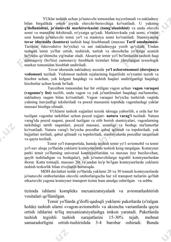 obcha temir yo'llarini ishlatish bo'yicha shartnoma tuziladi. ortish va tushirish ishlaridan tashqari stantsiyalarda quyidagi tijorat ishlari bajariladi: yukni tayyorlash, tortish va tashishga qabul qilish, tashish hujjatlarini rasmiylashtirish, tashish haqi yig'imlarini (sbor) undirish, vagonlarni plombalash (tamg'alash), stantsiyada yuklarni saqlash, kelgan yuklarni oluvchilarga topshirish va boshqalar. vagonlarni ortish joyiga qo'yishdan (berishdan ) oldin uning ushbu yukni tashish uchun yaroqliligini aniqlash maqsadida texnik va tijorat ko'rigi o'tkaziladi. har bir yukli jo'natma uchun, xoh u vagonbay, xoh mayda jo'natma bo'lsin, hamda butun marshrat yoki vagonlar guruhi va konteynerlar komplekti uchun jo'natuvchi ustama (nakladnaya) deb ataladigan yuk tashish uchun asosiy xujjatni tuzadi. nakladnaya tashish jarayonida butun yo'l davomida yuk bilan birga bo'ladi va oxirgi manzil stantsiyasida yuk bilan birga oluvchiga topshiriladi. yuklar tashish uchun jo'natuvchi tomonidan tayyorlanadi va nakladnoy bilan birgalikda ortish joyida oluvchi-beruvchiga ko'rsatiladi. u yukning g'iloflanishini, jo'natuvchi markirovkasini (tamg'alanishini) va unda oluvchi nomi va manzilini tekshiradi, ro'yxatga qo'yadi. markirovkada yuk nomi, o'rinlar soni …