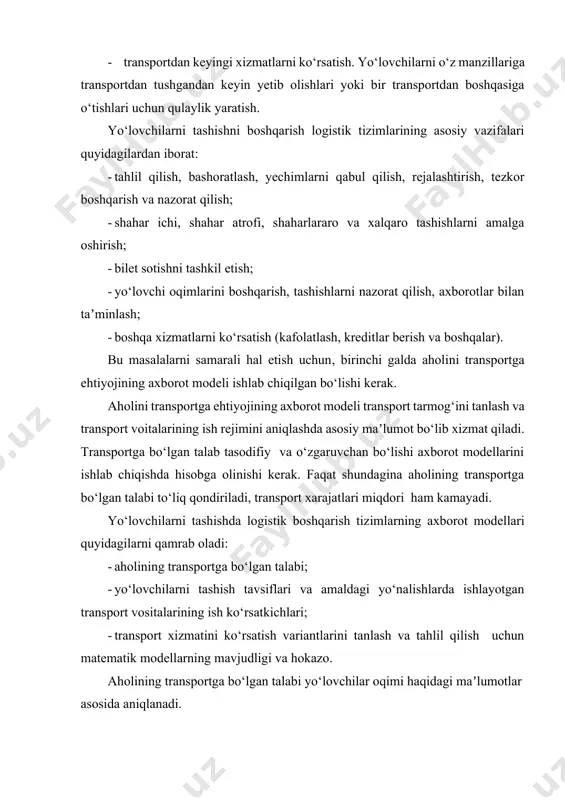 arining asosiy vazifalari quyidagilardan iborat: · tahlil qilish, bashoratlash, yechimlarni qabul qilish, rejalashtirish, tezkor boshqarish va nazorat qilish; · shahar ichi, shahar atrofi, shaharlararo va xalqaro tashishlarni amalga oshirish; · bilet sotishni tashkil etish; · yo‘lovchi oqimlarini boshqarish, tashishlarni nazorat qilish, axborotlar bilan taʼminlash; · boshqa xizmatlarni ko‘rsatish (kafolatlash, kreditlar berish va boshqalar). bu masalalarni samarali hal etish uchun, birinchi galda aholini transportga ehtiyojining axborot modeli ishlab chiqilgan bo‘lishi kerak. aholini transportga ehtiyojining axborot modeli transport tarmog‘ini tanlash va transport voitalarining ish rejimini aniqlashda asosiy maʼlumot bo‘lib xizmat qiladi. transportga bo‘lgan talab tasodifiy va o‘zgaruvchan bo‘lishi axborot modellarini ishlab chiqishda hisobga olinishi kerak. faqat shundagina aholining transportga bo‘lgan talabi to‘liq qondiriladi, transport xarajatlari miqdori ham kamayadi. yo‘lovchilarni tashishda logistik boshqarish tizimlarning axborot modellari quyidagilarni qamrab oladi: · aholining transportga bo‘lgan talabi; · yo‘lovchilarni tashish tavsiflari va amaldagi yo‘nalishlarda ishlayotgan transport vositalarining ish ko‘rsatkichlari; · transport xizmatini ko‘rsatish variantlarini tanlash va …
