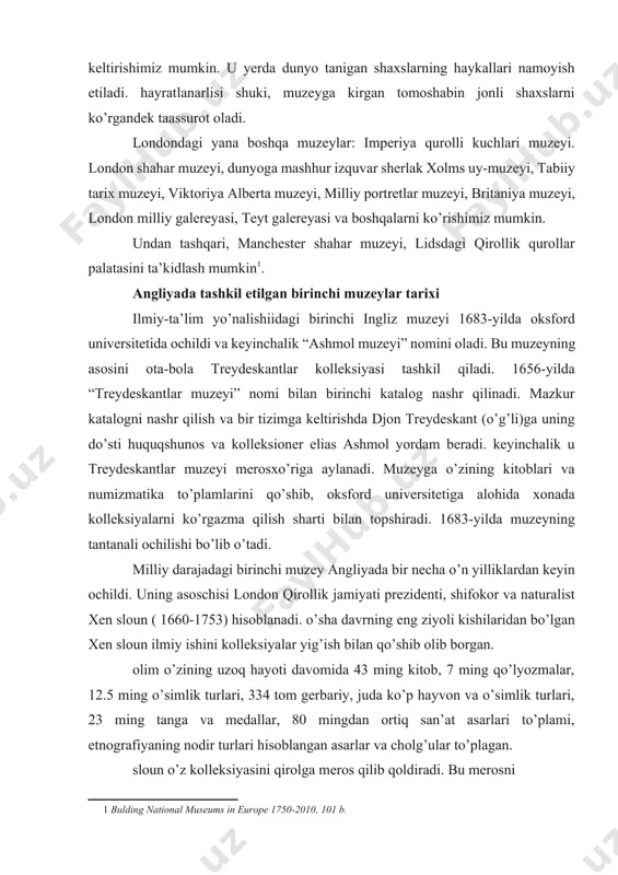 ifokor va naturalist xen sloun ( 1660-1753) hisoblanadi. o’sha davrning eng ziyoli kishilaridan bo’lgan xen sloun ilmiy ishini kolleksiyalar yig’ish bilan qo’shib olib borgan. olim o’zining uzoq hayoti davomida 43 ming kitob, 7 ming qo’lyozmalar, 12.5 ming o’simlik turlari, 334 tom gerbariy, juda ko’p hayvon va o’simlik turlari, 23 ming tanga va medallar, 80 mingdan ortiq san’at asarlari to’plami, etnografiyaning nodir turlari hisoblangan asarlar va cholg’ular to’plagan. sloun o’z kolleksiyasini qirolga meros qilib qoldiradi. bu merosni joylashtirish uchun london atrofida, blumsbyerda 40 ming funt sterlingga montegyu-xaus qasri xarid qilinadi. muzey mulki tarkibiga robert xarli, lord oksfordskiyning ajoyib qo’lyozmalari, robert kottonning kitob, tangalar, manuskriptlaridan iborat kolleksiyalari kiritildi. 1759-yilning yanvarida “britaniya muzeyi“ nomini olgan yangi muzey tantanali ochiladi[footnoteref:2]. [2: bulding national museums in europe 1750-2010, 104 б.] hozirgi kunda buyuk britaniyada mavjud muzeylar buyuk britaniya muzeylari ro’yxati nomi shahar elekron manzillar britaniya muzeyi london http://www.thebritishmuseum.ac.uk/ london milliy galereyasi london http://www.nationalgallery.org.uk/ teyt galereyasi …