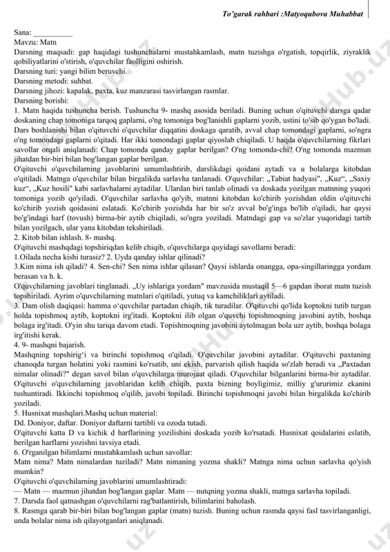 krni to'liq ifoda etishga o'rgatish, so'z boyligini oshirish, husnixat malakalarini takomillashtirish; tabiatni, vatanni sevish va asrashga o'rgatish. darsning turi: aralash. darsning metodi: klaster (shingil). darsning jihozi: turli o'simliklar, gullar tasvirlangan rasmlar. darsning borishi: 1. klaster usulini qo'llab, so'z, gap, matn tuzish. doskaga „o'zbekiston“ so‘zi yozib qo'yiladi. o'qituvchi ,,o’zbekiston deganda ko‘z o'ngingizda nimalar jonlanadi?“ degan savol beradi. o'quvchilar o'zbekiston haqida bilgan so'zlarini aytadilar. o’qituvchi so'zlarni quyidagi taxlitda doskaga yozib boradi. so'ngra savollar orqali o'quvchilarning o'zbekiston ha-qidagi bilimlari mustahkamlanadi. — o'zbekiston qanday davlat? — o'zbekiston — mustaqil davlat. — vatanimizni qanday so'zlar bilan madh etsak bo'ladi? — serquyosh, chamanzor, go'zal, keng, bepoyon, oltinga kon. — vatanimizni ulug'lash uchun nimalar topdik? — so'zlar. — topgan so'zlaringizdan gaplar tuzingchi. — paxta milliy boyligimiz. xalqlar tinch-totuv yashaydilar. navoiy — g'azal mulkining sultoni. o'zbekistonning o'z bayrog'i, tamg'asi, madhiyasi bor. shahar va qishloqlari go'zal va h. k. o'quvchilar tuzgan gaplardan matn tuzish ham mumkin. 2. husnixat mashqlari …