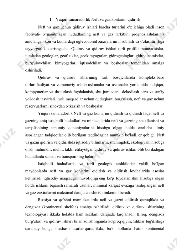 big'i. neft va gazni qidirish va qidirishda iqtisodiy bilimlarni, shuningdek, ekologiyani hisobga olish muhimdir. muhit, taklif etilayotgan qidiruv va qidiruv ishlari olib boriladigan hududlarda sanoat va transportning holati. istiqbolli hududlarda va turli geologik tashkilotlar vakili bo'lgan maydonlarda neft va gaz konlarini qidirish va qidirish loyihalarida asoslar keltiriladi. iqtisodiy maqsadga muvofiqligi eng ko'p foydalanishni hisobga olgan holda ishlarni bajarish samarali usullar, minimal xarajat evaziga tasdiqlangan neft va gaz zaxiralarini maksimal darajada oshirish imkonini beradi. rossiya va qo'shni mamlakatlarda neft va gazni qidirish quruqlikda va dengizda (kontinental shelfda) amalga oshiriladi, qidiruv va qidiruv ishlarining texnologiyasi ikkala holatda ham sezilarli darajada farqlanadi. biroq, dengizda burg'ulash va qidiruv ishlari bilan solishtirganda ko'proq qiyinchiliklar tug'ilishiga qaramay shunga o'xshash asarlar quruqlikda, ba'zi hollarda hatto kontinental sharoitda ham mavjud katta muammolar. shunday qilib, uglevodorod to'planishini katta chuqurliklarda (5 km dan ortiq), shuningdek, kaspiy mintaqasidagi kabi (ikkalasi birgalikda) tosh tuzining qalin qatlami ostida ishlab chiqishda texnik qiyinchiliklar va …
