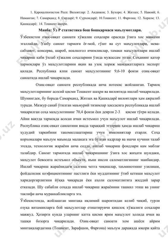 рдарё; 9. сурхондарё; 10.тошкент; 11. фарғона; 12. хоразм; 13. қашқадарё; 14. тошкент шаҳри. манба: ўз р статистика бош бошқармаси маълумотлари. ўзбекистон озиқ-овқат саноати хўжалик соҳалари орасида ўзига хос мавқени эгаллайди. ушбу саноат тармоғи ёғ-мой, гўшт ва сут маҳсулотлари, мева-сабзавот, консерва, шароб, ноалкогол ичимликлар, тамаки маҳсулотлари ишлаб чиқариш каби ўнлаб хўжалик соҳаларини ўзида мужассам этган. соҳанинг қатор тармоқлари ўз маҳсулотларини яқин ва узоқ хориж мамлакатларига экспорт қилади. республика ялпи саноат маҳсулотининг 9,6-10 фоизи озиқ-овқат саноатида ишлаб чиқарилади. озиқ-овқат саноати республикада анча нотекис жойлашган. тармоқ маҳсулотларининг асосий қисми тошкент шаҳри ва вилоятида ишлаб чиқарилади. шунингдек, бу борада самарқанд, жиззах ва қашкадарё вилоятлари ҳам ажралиб туради. мазкур санаб ўтилган маъмурий тизимлар ҳиссасига республикада ишлаб чиқарилган соҳа маҳсулотининг 70,4 фоизи ёки деярли 2-3 қисми тўғри келади. айни вақтда тармоқда асосан ички истеъмол учун маҳсулот ишлаб чиқарилади. республика озиқ-овқат саноатини янада тараққий эттириш ҳамда ишлаб чиқариш ҳудудий таркибини такомиллаштириш учун имкониятлар етарли. соҳа корхоналари маълум …