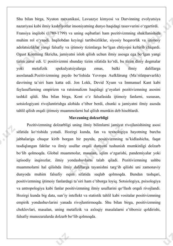 viy dunyoda muhim falsafiy oqim sifatida saqlab qolmoqda. bundan tashqari, positivizmning ijtimoiy fanlardagi ta’siri ham e’tiborga loyiq. sotsiologiya, psixologiya va antropologiya kabi fanlar positivizmning ilmiy usullarini qo‘llash orqali rivojlandi. hozirgi kunda big data, sun’iy intellekt va statistik tahlil kabi vositalar positivizmning empirik yondashuvlarini yanada rivojlantirmoqda. shu bilan birga, positivizmning cheklovlari, masalan, uning metafizik va axloqiy masalalarni e’tiborsiz qoldirishi, falsafiy munozaralarda dolzarb bo‘lib qolmoqda. pozitivizmning zamonaviy jamiyatdagi ahamiyati shundaki, u insoniyatni nafaqat ilmiy bilimlarni rivojlantirishga, balki ushbu bilimlarni ijtimoiy adolat, barqarorlik va global muammolarni hal qilishda qo‘llashga undaydi. shu sababli, pozitivizmni o‘rganish nafaqat falsafiy, balki amaliy ahamiyatga ega. pozitivizmning tarixiy rivojlanishi pozitivizmning rivojlanishi ogust kont bilanelder bilan boshlanadi, lekin uning ta’siri keyingi faylasuflar va olimlar tomonidan kengaytirildi. kontning shogirdlari va izdoshlari, masalan, emil dyurkgeym va gerbert spenser, pozitivizm g‘oyalarini sotsiologiya va boshqa ijtimoiy fanlarda rivojlantirdilar.19-asrning ikkinchi yarmida positivizm yevropada keng tarqaldi. angliyada jon styuart mill va gerbert spenser pozitivizmning empirik va …
