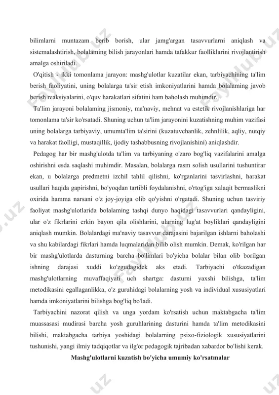 l tahlil qilishni, ko'rganlarini tasvirlashni, harakat usullari haqida gapirishni, bo'yoqdan tartibli foydalanishni, o'rtog'iga xalaqit bermaslikni oxirida hamma narsani o'z joy-joyiga olib qo'yishni o'rgatadi. shuning uchun tasviriy faoliyat mashg'ulotlarida bolalaming tashqi dunyo haqidagi tasavvurlari qandayligini, ular o'z fikrlarini erkin bayon qila olishlarini, ularning lug'at boyliklari qandayligini aniqlash mumkin. bolalardagi ma'naviy tasavvur darajasini bajarilgan ishlarni baholashi va shu kabilardagi fikrlari hamda luqmalaridan bilib olish mumkin. demak, ko'rilgan har bir mashg'ulotlarda dasturning barcha bo'limlari bo'yicha bolalar bilan olib borilgan ishning darajasi xuddi ko'zgudagidek aks etadi. tarbiyachi o'tkazadigan mashg'ulotlarning muvaffaqiyati uch shartga: dasturni yaxshi bilishga, ta'lim metodikasini egallaganlikka, o'z guruhidagi bolalarning yosh va individual xususiyatlari hamda imkoniyatlarini bilishga bog'liq bo'ladi. tarbiyachini nazorat qilish va unga yordam ko'rsatish uchun maktabgacha ta'lim muassasasi mudirasi barcha yosh guruhlarining dasturini hamda ta'lim metodikasini bilishi, maktabgacha tarbiya yoshidagi bolalarning psixo-fiziologik xususiyatlarini tushunishi, yangi ilmiy tadqiqotlar va ilg'or pedagogik tajribadan xabardor bo'lishi kerak. mashg'ulotlarni kuzatish bo'yicha umumiy ko'rsatmalar ijobiy natijalarga …