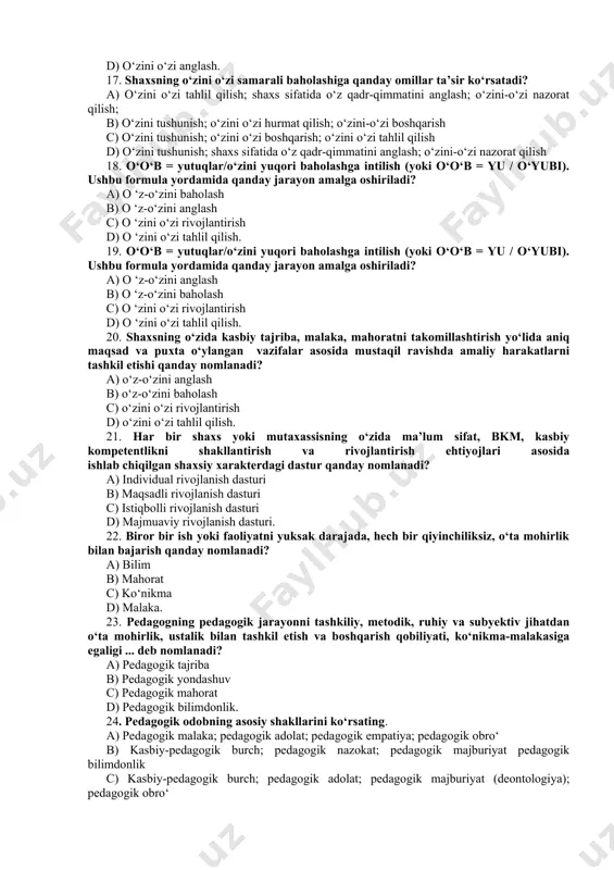 tahlil qilish. 19. o‘o‘b = yutuqlar/o‘zini yuqori baholashga intilish (yoki o‘o‘b = yu / o‘yubi). ushbu formula yordamida qanday jarayon amalga oshiriladi? a) o ‘z-o‘zini anglash b) o ‘z-o‘zini baholash c) o ‘zini o‘zi rivojlantirish d) o ‘zini o‘zi tahlil qilish. 20. shaxsning o‘zida kasbiy tajriba, malaka, mahoratni takomillashtirish yo‘lida aniq maqsad va puxta o‘ylangan vazifalar asosida mustaqil ravishda amaliy harakatlarni tashkil etishi qanday nomlanadi? a) o‘z-o‘zini anglash b) o‘z-o‘zini baholash c) o‘zini o‘zi rivojlantirish d) o‘zini o‘zi tahlil qilish. 21. har bir shaxs yoki mutaxassisning o‘zida ma’lum sifat, bkm, kasbiy kompetentlikni shakllantirish va rivojlantirish ehtiyojlari asosida ishlab chiqilgan shaxsiy xarakterdagi dastur qanday nomlanadi? a) individual rivojlanish dasturi b) maqsadli rivojlanish dasturi c) istiqbolli rivojlanish dasturi d) majmuaviy rivojlanish dasturi. 22. biror bir ish yoki faoliyatni yuksak darajada, hech bir qiyinchiliksiz, o‘ta mohirlik bilan bajarish qanday nomlanadi? a) bilim b) mahorat c) ko‘nikma d) malaka. 23. pedagogning pedagogik jarayonni tashkiliy, …