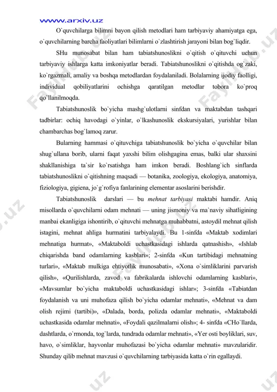 agi mehnatning turlari», «maktab mulkiga ehtiyotlik munosabati», «xona o`simliklarini parvarish qilish», «qurilishlarda, zavod va fabrikalarda ishlovchi odamlarning kasblari», «mavsumlar bo`yicha maktab​oldi uchastkasidagi ishlar»; 3-sinfda «tabiatdan foydalanish va uni muhofaza qilish bo`yicha odamlar mehnati», «mehnat va dam olish rejimi (tartibi)», «dalada, borda, polizda odamlar mehnati», «maktab​oldi uchastkasida odamlar mehnati», «foydali qazilmalarni olish»; 4- sinfda «cho`llarda, dashtlarda, o`rmonda, tog`larda, tundrada odamlar mehnati», «yer osti boyliklari, suv, havo, o`simliklar, hayvonlar muhofazasi bo`yicha odamlar mehnati» mavzularidir. shunday qilib mehnat mavzusi o`quvchilarning tarbiyasida katta o`rin egallaydi. tabiatshunoslik o`zining mazmuni va metodlari bi​lan o`quvchilarni har tomonlama tarbiyalash uchun cheksiz imkoniyatlarga ega. tabiiyot — dunyo fani va shuning uchun ham tabiat​shunoslik darslari o`quv materiali mazmunini yetkazishning o`ylab chiqilgan metodikasini talab qiladi, uning asosiy maqsadi bilimlar yig`indisini faqat esda qoldirish bo`lib qolmasdan, balki ularni ishonchga aylantirish hamdir. ishonch insonlarga, atrof olamga bo`lgan munosabatda, odatlarda, ish tutishda, xulq-atvorda namoyon bo`lishi kerak. bunda birinchi o`ringa tabiatshunoslikning turmush bilan aloqasi chiqariladi. …