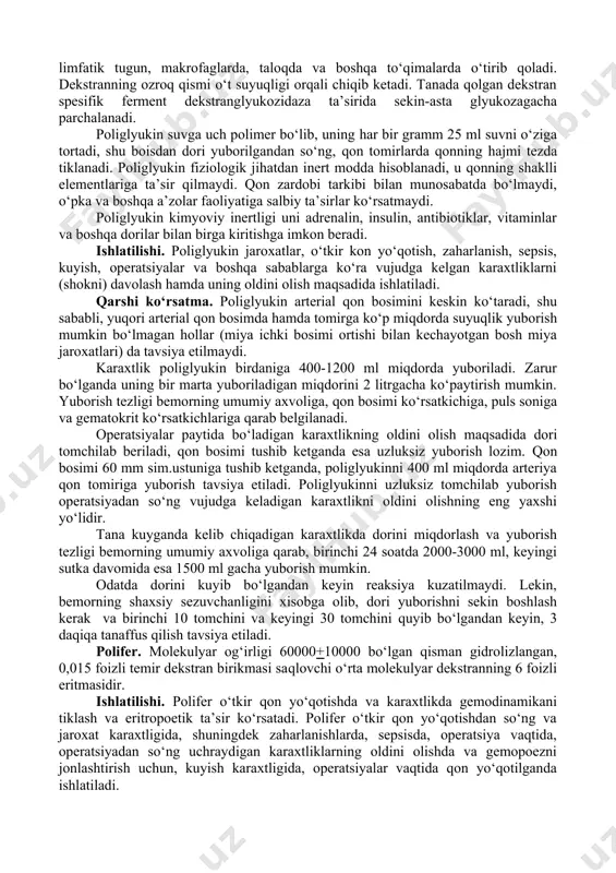 ar, yog emulsiyalari). 5. kislorod tashuvchilar – og‘ir klinik xollarda qonning o‘rnini tuldiradi va kislorod tashish vazifasini bajaradi. 6. ko‘p (polifunksional) vazifani bajaruvchi qonning o‘rnini bosuvchilar. amaliyotda 1-4 guruh dorilari keng qo‘llaniladi. gemodinamik ta’sirga ega qon o‘rnini bosadigan dori moddalari turli sabablarga ko‘ra, kelib chiqqan karaxtliklar natijasida kelib chiqqan gemodinamik buzilishlarni va mikrotsirkulyatsiyani tiklash uchun ishlatiladi. poliglyukin. poliglyukin 60000+10000 molekulyar massali qisman gidrolizlangan dekstranning 0,9 foizli osh tuzidagi eritmasi. poliglyukin yuborilgandan so‘ng 1-kunda umumiy miqdorining 40 foizi, 2-kunda 20-25 foizi, 4-kundan so‘ng 8-10 foizi saqlanib qoladi, 5-8 - kunlardan so‘ng esa dori tanadan butunlay chiqib ketadi. chiqish tezligi dorining molekulyar og‘irligiga bog‘liq. molekulyar og‘irligi 50000 dan yuqori bo‘lsa dekstran jigarda, limfatik tugun, makrofaglarda, taloqda va boshqa to‘qimalarda o‘tirib qoladi. dekstranning ozroq qismi o‘t suyuqligi orqali chiqib ketadi. tanada qolgan dekstran spesifik ferment dekstranglyukozidaza ta’sirida sekin-asta glyukozagacha parchalanadi. poliglyukin suvga uch polimer bo‘lib, uning har bir gramm 25 ml suvni o‘ziga …