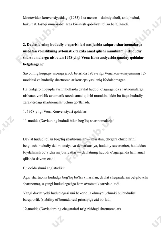 t, tashqi munosabatlarga kirishish qobiliyati bilan belgilanadi. 2. ​davlatlarning hududiy o‘zgarishlari natijasida xalqaro shartnomalarga nisbatan vorislikning avtomatik tarzda amal qilishi mumkinmi? hududiy shartnomalarga nisbatan 1978-yilgi vena konvensiyasida qanday qoidalar belgilangan?​ savolning huquqiy asosiga javob berishda 1978-yilgi vena konvensiyasining 12-moddasi va hududiy shartnomalar konsepsiyasi aniq ifodalanmagan. ha, xalqaro huquqda ayrim hollarda davlat hududi o‘zgarganda shartnomalarga nisbatan vorislik avtomatik tarzda amal qilishi mumkin, lekin bu faqat hududiy xarakterdagi shartnomalar uchun qo‘llanadi. 1. 1978-yilgi vena konvensiyasi qoidalari 11-modda (davlatning hududi bilan bog‘liq shartnomalar): davlat hududi bilan bog‘liq shartnomalar — masalan, chegara chiziqlarini belgilash, hududiy delimitatsiya va demarkatsiya, hududiy suverenitet, hududdan foydalanish bo‘yicha majburiyatlar — davlatning hududi o‘zgarganda ham amal qilishda davom etadi. bu qoida shuni anglatadiki: agar shartnoma hududga bog‘liq bo‘lsa (masalan, davlat chegaralarini belgilovchi shartnoma), u yangi hudud egasiga ham avtomatik tarzda o‘tadi. yangi davlat yoki hudud egasi uni bekor qila olmaydi, chunki bu hududiy barqarorlik (stability of boundaries) prinsipiga zid bo‘ladi. …