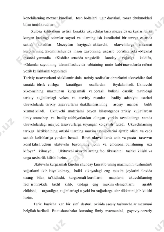 ollarni matnlarni ukuvchilarning faol ishtirokida taxlil kilib, undagi eng muxim elementlarni ajratib chikishi, urganilgan xujjatlardagi u yoki bu xujjatlarga ular dikkatini jalb kilishi lozim. tarix buyicha xar bir sinf dasturi oxirida asosiy tushunchalar mazmuni belgilab beriladi. bu tushunchalar kursning ilmiy mazmunini, goyaviy-nazariy asoslarini aniklash va tarixiy materiallarni taxlil kilish va umumlashtirish buyicha ish usullarini belgilab olishga yordam beradi. tarixiy tushunchalarni xosil kilish deganda ukuvchilarning tarixiy faktlarning eng muxim belgilarini ikkinchi darajali belgilardan ajrata bilish, guruxlarga bula olishni, tarixiy vokea va xodisalar urtasidagi boglanish va munosabatlarni chukur anglab tushunib olish kuzda tu tipadi. ana shu taxlitda shakllangan mukammal tarixiy tushunchalar ilmiy bilimlar sistemasining vujudga kelishida bamisoli zanjir vazifasini utaydi, ukuvchilarning tarixiy tushunchalarini shakllanib borishi ustidan raxbarligini samarali bulishi uchun tushunchalarni tasniflashni yaxshi bilish kerak. darsda urgatiladigan materialning mazmunmga karab tushunchalar bir-biridan fark kiladi va ular kuyidagi turlarga bulinadi: iktisodiy tushunchalar: turli davrlardagi mexnat kurollari va xujalik xayoti, iktisodiy jarayonlar. ijtimoiy-siyosiy tushunchalar: …