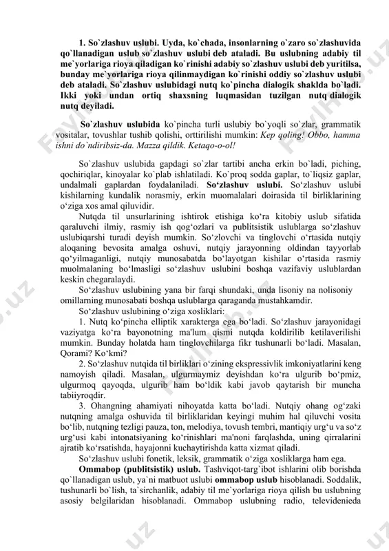 ublаri quyidаgilаr: 1. оg‘zаki so‘zlаshuv uslubi 2. rublisistik uslub 3. bаdiiy uslub 4. rаsmiy-idоrаviy uslub 5.ilmiy uslub 1. so`zlashuv uslubi. uyda, ko`chada, insonlarning o`zaro so`zlashuvida qo`llanadigan uslub so`zlashuv uslubi deb ataladi. bu uslubning adabiy til me`yorlariga rioya qiladigan ko`rinishi adabiy so`zlashuv uslubi deb yuritilsa, bunday me`yorlariga rioya qilinmaydigan ko`rinishi oddiy so`zlashuv uslubi deb ataladi. so`zlashuv uslubidagi nutq ko`pincha dialogik shaklda bo`ladi. ikki yoki undan ortiq shaxsning luqmasidan tuzilgan nutq dialogik nutq deyiladi. so`zlashuv uslubida ko`pincha turli uslubiy bo`yoqli so`zlar, grammatik vositalar, tovushlar tushib qolishi, orttirilishi mumkin: kep qoling! obbo, hamma ishni do`ndiribsiz-da. mazza qildik. ketaqo-o-ol! so`zlashuv uslubida gapdagi so`zlar tartibi ancha erkin bo`ladi, piching, qochiriqlar, kinoyalar ko`plab ishlatiladi. ko`proq sodda gaplar, to`liqsiz gaplar, undalmali gaplardan foydalaniladi. so‘zlashuv uslubi. so‘zlashuv uslubi kishilarning kundalik norasmiy, erkin muomalalari doirasida til birliklarining o‘ziga xos amal qiluvidir. nutqda til unsurlarining ishtirok etishiga ko‘ra kitobiy uslub sifatida qaraluvchi ilmiy, rasmiy ish qog‘ozlari va publitsistik uslublarga so‘zlashuv …