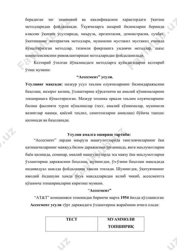 ги методларга қуйидагиларни келтириб ўтиш мумкин: “ассесмент” усули. усулнинг мақсади: мазкур усул таълим олувчиларнинг билимдаражасини баҳолаш, назорат қилиш, ўзлаштириш кўрсаткичи ва амалий кўникмаларини текширишга йўналтирилган. мазкур теxника орқали таълим олувчиларнинг билиш фаолияти турли нўналишлар (тест, амалий кўникмалар, муаммоли вазиятлар машқи, қиёсий таҳлил, симптомларни аниқлаш) бўйича ташҳис қилинади ва баҳоланади. усулни амалга ошириш тартиби: “ассесмент” лардан маъруза машғулотларида тингловчиларнинг ёки қатнашчиларнинг мавжуд билим даражасини ўрганишда, янги маълумотларни баён қилишда, семинар, амалий машғулотларда эса мавзу ёки маълумотларни ўзлаштириш даражасини баҳолаш, шунингдек, ўз-ўзини баҳолаш мақсадида индивидуал шаклда фойдаланиш тавсия этилади. шунингдек, ўқитувчининг ижодий ёндашуви ҳамда ўқув мақсадларидан келиб чиқиб, ассесментга қўшимча топшириқларни киритиш мумкин. “ассесмент” “at&t” компанияси томонидан биринчи марта 1954 йилда қўлланилган ассесмент усули тўрт даражадаги ўзлаштириш жараёнини ичига олади: tест муаммоли топшириқ симптом амалий кўникма баҳолаш: ҳар бир катакдаги тўғри жавоб 2,5 балл тест word дастурининг кенгайтмаси? а) .ppt в) .xls с) .doc д) .exe муаммоли топшириқ: ботир ишга кираётганда ўзи …