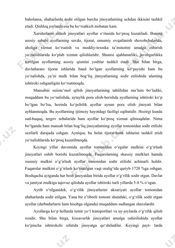 g‘irlash ko‘rsatilgan vaqt oralig‘ida qariyb 17​20 %ga oshgan. boshqacha aytganda har besh jinoyatdan birida ayollar o‘g‘rilik sodir etgan. davlat va jamiyat mulkiga tajovuz qilishda ayollar ishtiroki turli yillarda 5-8 % o‘sgan. aytib o‘tilganidek, o‘g‘rilik jinoyatlarini aksariyati ayollar tomonidan shaharlarda sodir etilgan. yana bir e’tiborli tomoni shundaki, o‘g‘rilik sodir etgan ayollar (darbadarlarni ham hisobga olganda) muqaddam sudlangan shaxslardir. ayollarga ko‘p hollarda temir yo‘l transportlari va uy-joylarda o‘g‘rilik qilish xosdir. shu bilan birga, kissavurlik jinoyatlari amalga oshirilishida ayollar ko‘pincha ishtirokchi sifatida jinoyatga qo‘shiladilar. keyingi payt- larda ayollarning turli uyushgan guruhlar tarkibiga kirish hollari ham ko‘plab kuzatilmoqda. uy-joylarda o‘g‘rilik sodir etilishida ular asosan yo‘nal- tiruvchi, razvedka ishlarini bajaruvchi va to‘g‘ridan-to‘g‘ri bajaruvchi vazifasini ham amalga oshiradilar. ayollar tomonidan qasddan va kuch ishlatish orqali sodir etiladigan jinoyatlar ham oshganligini ta’kidlash joiz. jinoyatchi ayollar safida 1 %ga yaqinlari odam o‘ldirish va suiqasd jinoyatlarini sodir etganlar, yana 1 % tan jarohati yetkazish, 3 % jinoyatlarda ayollar talonchilik, …