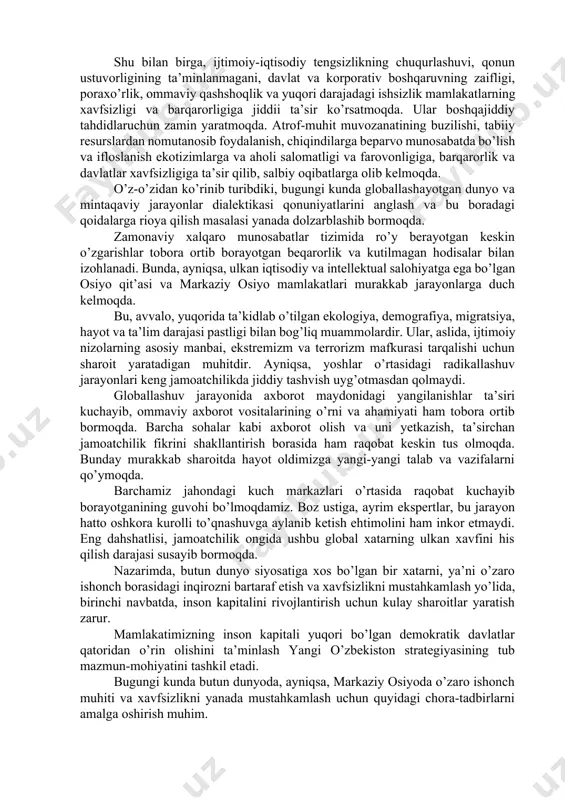 avlatlar xavfsizligiga va mamlakatlardagi ijtimoiy barqarorlikka ta’sir ko’rsatadi. bunday sharoitda mamlakatimizning harbiy-siyosii, iqtisodiy va ekologik, shuningdek, inson resurslari xavfsizligi bo’yicha siyosatini yanada mustahkamlash zarurati kuchaymoqda. mavjud holatning tahlili bu boradagi bir qator muammolarni aniqlash imkonini berdi, bu esa, ularni samarali hal etishga qaratilgan sa’y-harakatlarimini kuchaytirish lozimligini anglatadi. umuman, bugungi kunda davlatlar va bevosita insonlarga ta’sir ko’rsatayotgan tahdidlarning eng keng tarqalgan turi - davlatlararo va davlatlarning ichki hayotidagi ziddiyatlar natijasida yuzaga kelgan tahdidlar bo’lib qolmoqda. ular qaerda sodir bo’lmasin, ko’shni hududlar uchun ham xavf tug’dirishi mumkin. ular beqarorlik va tahdidlarning yaqqol ko’rinishi bo’lmish ekstremizm, terrorizm, ommaviy qirg’in qurollarning tarqalishi, keragidan ortiqcha kurolyarog’larning yig’ilishi va ularning nazoratsiz tarqalishi, inson huquqlari buzilishi, aholining ommaviy quvg’in qilinishi ijtimoiy-iqtisodiy muammolar va noqonuniy migratsiyaning o’sishiga olib kelmoqda. hozirgi kunda xavfsizlik sohasidagi beqaror vaziyatning asosiy sabablaridan biri, ta’kidlab o’tilganidek, terrorizm xavfidir. terrorizm, ayniqsa, xavfsizlik va mudofaa tizimlarini chetlab o’tish uchun assimetrik usullarga murojaat qilish qobiliyatiga ega ekani …