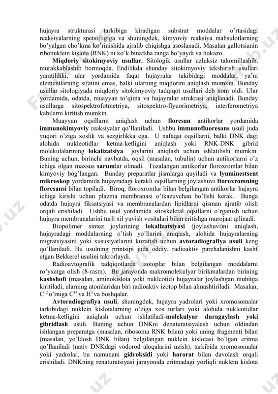jayra yoki yadrolarning yirik-maydaligi, ularning diametri "mikron" da o’lchansa, elektron mikroskopda "nanometr" bilan aksari hollarda esa "angstrem" (a) bilan o’lchanadi. hozirgi vaqtda elektron mikroskopining yangi-yangi turlari yaratilmoqda. masalan, hajmiy (rastalovchi) elektron mikroskop shular jumlasidandir. uning yordamida preparatlarning hajmiy tuzilishi o’rganiladi. sitokimyoviy tadqiqot usullari. yuqorida aytib o’tilgandek, hozirgi mikroskoplar yordamida tirik yoki fiksatsiya qilingan ob’yektlarning nozik morfologik tuzilmalari har tomonlama o’rganilsa ham, ammo ularning sifat va miqdoriy tarkibi to’la ochilmay qolaveradi. buni, odatda, alohida sitokimyoviy tadqiqot usullari yordamida o’rganiladi. sifatiy sitokimyoviy usullar. bu usullar sitologik va kimyoviy tekshirish usullarini birga qo’llash natijasida kelib chiqqan. binobarin, sifatiy sitokimyoviy tekshirish usullari ob’yekt (preparat)lar strukturasidagi kimyoviy reaksiyalardan foydalanishga asoslangan. demak, ular yordamida organ, to’qima va hujayralarning kimyoviy tuzilishi, ularda boradigan kimyoviy jarayonlar o’rganiladi. ular yordamida hujayralarda sodir bo’lib turadigan moddalarning almashinuv jarayonlari haqida aniq tasavvurga ega bo’lish mumkin. masalan, hozir sitokimyoviy usullar qo’llab, hujayralar tarkibidagi aminokislotalar, oqsillar, nuklein kislotalar, uglevodlar va lipidlar hamda fermentlar …