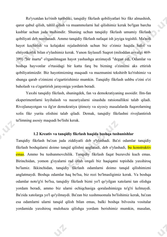 fikrlash qobiliyatlari biz fikr almashish, qaror qabul qilish, tahlil qilish va muammolarni hal qilishimiz kerak bo'lgan barcha kasblar uchun juda muhimdir. shuning uchun tanqidiy fikrlash umumiy fikrlash qobiliyati deb nomlanadi. ammo tanqidiy fikrlash nafaqat ish joyiga tegishli. ma'noli hayot kechirish va kelajakni rejalashtirish uchun biz o'zimiz haqida halol va ehtiyotkorlik bilan o'ylashimiz kerak. yunon faylasufi suqrot (miloddan avvalgi 469-399) "bir marta" o'rganilmagan hayot yashashga arzimaydi "degan edi. odamlar va boshqa hayvonlar o'rtasidagi bir katta farq bu bizning o'zimizni aks ettirish qobiliyatimizdir. biz hayotimizning maqsadi va mazmunini tekshirib ko'rishimiz va shunga qarab o'zimizni o'zgartirishimiz mumkin. tanqidiy fikrlash ushbu o'zini o'zi baholash va o'zgartirish jarayoniga yordam beradi. yaxshi tanqidiy fikrlash, shuningdek, fan va demokratiyaning asosidir. ilm-fan eksperimentlarni loyihalash va nazariyalarni sinashda ratsionallikni talab qiladi. rivojlanayotgan va ilg'or demokratiya ijtimoiy va siyosiy masalalarda fuqorolarning xolis fikr yurita olishini talab qiladi. demak, tanqidiy fikrlashni rivojlantirish ta'limning asosiy maqsadi bo'lishi kerak. 1.2 kreativ va tanqidiy …