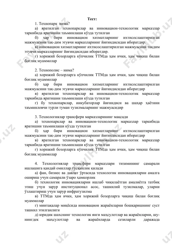 _________________________________________________________________________________________________ тест: 1. технопарк нима? а) яратилган технопарклар ва инновацион-технологик марказлар таркибида яратишни таъминлаши кўзда тутилган б) ҳар бири инновацион хизматларнинг ихтисослаштирилган мажмуасини тақ-дим этувчи марказларнинг йиғиндисидан иборатдир. в) инновацион хизматларнинг ихтисослаштирилган мажмуасини тақдим этувчи марказларнинг йиғиндисидан иборатдир. г) хорижий бозорларга кўпчилик ттмда ҳам ички, ҳам чиқиш билан боғлиқ муаммолар 2. технополис – нима? а) хорижий бозорларга кўпчилик ттмда ҳам ички, ҳам чиқиш билан боғлиқ муаммолар б) ҳар бири инновацион хизматларнинг ихтисослаштирилган мажмуасини тақ-дим этувчи марказларнинг йиғиндисидан иборатдир в) яратилган технопарклар ва инновацион-технологик марказлар таркибида яратишни таъминлаши кўзда тутилган г) бу технопарклар, инкубаторлар йиғиндиси ва шаҳар ҳаётини таъминловчи турли туман тузилмаларнинг мажмуасидир 3. технологиялар трансфери марказларининг мақсади а) технопарклар ва инновацион-технологик марказлар таркибида яратишни таъминлаши кўзда тутилган б) ҳар бири инновацион хизматларнинг ихтисослаштирилган мажмуасини тақ-дим этувчи марказларнинг йиғиндисидан иборатдир в) яратилган технопарклар ва инновацион-технологик марказлар таркибида яратишни таъминлаши кўзда тутилган г) хорижий бозорларга кўпчилик ттмда ҳам ички, ҳам чиқиш билан …