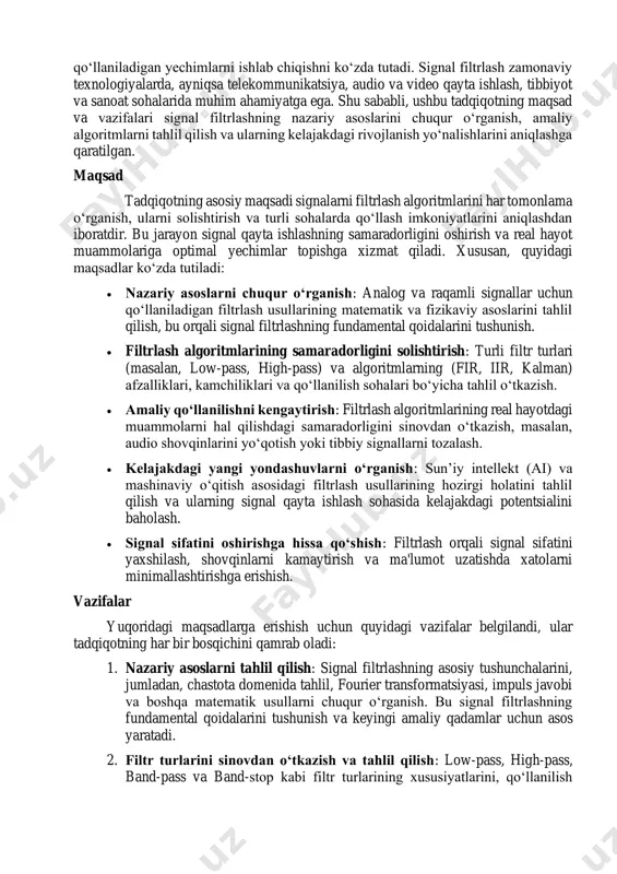 lgoritmlarini o‘rganish bo‘yicha ushbu tadqiqot signal qayta ishlash sohasidagi fundamental va amaliy muammolarni hal qilishga qaratilgan bo‘lib, signal sifatini yaxshilash, shovqinlarni kamaytirish va turli sohalarda samarali qo‘llaniladigan yechimlarni ishlab chiqishni ko‘zda tutadi. signal filtrlash zamonaviy texnologiyalarda, ayniqsa telekommunikatsiya, audio va video qayta ishlash, tibbiyot va sanoat sohalarida muhim ahamiyatga ega. shu sababli, ushbu tadqiqotning maqsad va vazifalari signal filtrlashning nazariy asoslarini chuqur o‘rganish, amaliy algoritmlarni tahlil qilish va ularning kelajakdagi rivojlanish yo‘nalishlarini aniqlashga qaratilgan. maqsad tadqiqotning asosiy maqsadi signalarni filtrlash algoritmlarini har tomonlama o‘rganish, ularni solishtirish va turli sohalarda qo‘llash imkoniyatlarini aniqlashdan iboratdir. bu jarayon signal qayta ishlashning samaradorligini oshirish va real hayot muammolariga optimal yechimlar topishga xizmat qiladi. xususan, quyidagi maqsadlar ko‘zda tutiladi: • nazariy asoslarni chuqur o‘rganish: analog va raqamli signallar uchun qo‘llaniladigan filtrlash usullarining matematik va fizikaviy asoslarini tahlil qilish, bu orqali signal filtrlashning fundamental qoidalarini tushunish. • filtrlash algoritmlarining samaradorligini solishtirish: turli filtr turlari (masalan, low-pass, …