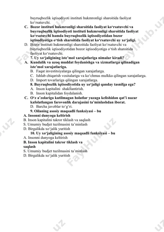 farovonlik darajasini ta’minlashdan iborat. d. insonning amaliy ko‘nikmalari. 6. uy xo‘jaligining qanday xili mavjud? a. bozor instituti hukmronligi sharoitida faoliyat ko‘rsatuvchi. b. bozor instituti hukmronligi sharoitida faoliyat ko‘rsatuvchi va buyruqbozlik iqtisodiyoti instituti hukmronligi sharoitida faoliyat ko‘rsatuvchi. c. bozor instituti hukmronligi sharoitida faoliyat ko‘rsatuvchi va buyruqbozlik iqtisodiyoti instituti hukmronligi sharoitida faoliyat ko‘rsatuvchi hamda buyruqbozlik iqtisodiyotidan bozor iqtisodiyotiga o‘tish sharoitida faoliyat ko‘rsatuvchi uy xo‘jaligi. d. bozor instituti hukmronligi sharoitida faoliyat ko‘rsatuvchi va buyruqbozlik iqtisodiyotidan bozor iqtisodiyotiga o‘tish sharoitida faoliyat ko‘rsatuvchi. 7. uy xo‘jaligining iste’mol xarajatlariga nimalar kiradi? a. kundalik va uzoq muddat foydanishga va xizmatlarga qilinadigan iste’mol xarajatlariga. b. faqat investitsiyalarga qilingan xarajatlarga. c. ishlab chiqarish vositalariga va ko‘chmas mulkka qilingan xarajatlarga. d. import tovarlariga qilingan xarajatlarga. 8. buyruqbozlik iqtisodiyotida uy xo‘jaligi qanday tasnifga ega? a. inson kapitalini shakllantirish. b. inson kapitalidan foydalanish. c. o‘z a’zolariga kutilmagan holatlar yuzaga kelishidan qat’i nazar kafolatlangan farovonlik darajasini ta’minlashdan iborat. d. barcha javoblar to‘g‘ri. 9. …