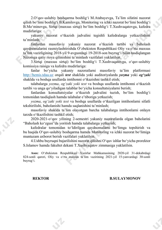 ) ta’lim yo‘nalishlari 1-kurs talabalariga fanlardan yakuniy nazoratlarni o‘tkazish jadvali ilovaga muvofiq tasdiqlansin. 2.o‘quv-uslubiy boshqarma boshlig‘i m.atabayevga, ta’lim sifatini nazorat qilish bo‘limi boshlig‘i b.kamilovga, monitoring va ichki nazorat bo‘limi boshlig‘i b.mo‘minovga, sirtqi (maxsus sirtqi) bo‘lim boshlig‘i t.xushvaqatovga, kafedra mudirlariga: yakuniy nazorat o‘tkazish jadvalini tegishli kafedralarga yetkazilishini ta’minlash; fanlardan masofaviy yakuniy nazorat o’tkazish tartibi va baholash qaydnomalarini rasmiylashtirishda o‘zbekiston respublikasi oliy va o‘rta maxsus ta’lim vazirligining 2018-yil 9-avgustdagi 19-2018-son buyrug‘i bilan tasdiqlangan nizomga qatiy rioya qilinishini ta’minlash vazifalari yuklatilsin. 3.sirtqi (maxsus sirtqi) bo‘lim boshlig‘i t.xushvaqatovga, o‘quv-uslubiy komissiya raisiga va kafedra mudirlariga: fanlar bo‘yicha yakuniy nazoratlarni masofaviy ta’lim platformasi http://hemis.tdau.uz orqali test shaklida yoki auditoriyalarda yozma yoki og‘zaki shaklda va boshqa usullarda imtihonni o‘tkazishni tashkil etish; talabalarga yozma, og‘zaki yoki test va boshqa usullarda imtihonni o‘tkazish tartibi va unga qo‘yiladigan talablar bo‘yicha konsultatsiyalarni berish; fanlardan konsultatsiyalar o‘tkazish jadvalini tuzish, bo‘lim boshlig‘i tomonidan tasdiqlash hamda talabalar e’tiboriga yetkazish; yozma, og‘zaki yoki test va …