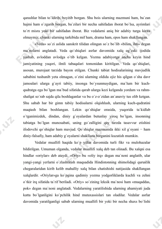 ni o`zlashtirish maqsadida hindistonning shimolidagi quruќlik chegaralaridan kirib kelib mahalliy xalq bilan chatishishi natijasida shakllangan xalqlardir. «oriylar»ga ko`pgina qadimiy yozma yodgorliklarda kuchli va zehni o`tkir irq sifatida ta`rif beriladi. «oriy» so`zining leksik ma`nosi ham «muqaddas, pok» degan ma`noni anglatadi. vedalarning yaratilishida ularning ahamiyati juda katta bo`lganligini ko`pchilik hind mutaxassislari tan oladilar. vedalar asrlar davomida yaratilganligi sabab ularning muallifi bir yoki bir necha shaxs bo`lishi mumkin emas. bu ќo`shiqlar insoniyatning asrlar osha borliqni o`rganish va ma`lum bir xulosaga kelinish jarayonining natijasidir. vedalarning yaratilish davri masalasiga kelsak, bu masala borasida ham hind mutaxassislari orasida turli taxminlar mavjud. ayrim mutaxassislar ularning yaratilishini eramizdan avvalgi ikkinchi ming yilliklarga taqasalar, boshqalari undan ham ilgariga, to`rtinchi ming yilliklarda yaratilgan deb taxmin qiladilar. vedalarning yaratilish davrining ikkinchi taxmini ko`proq to`g`ri hisoblanadi. chunki ikki hind eposi «ramayana» va «maxabharata»larning voqealari meloddan avvalgi ikkinchi ming yilliklarga to`g`ri keladi. bu davrda esa vedalar allaqachon yaratilgan bo`lib ularning yozma adabiyotga kirib …