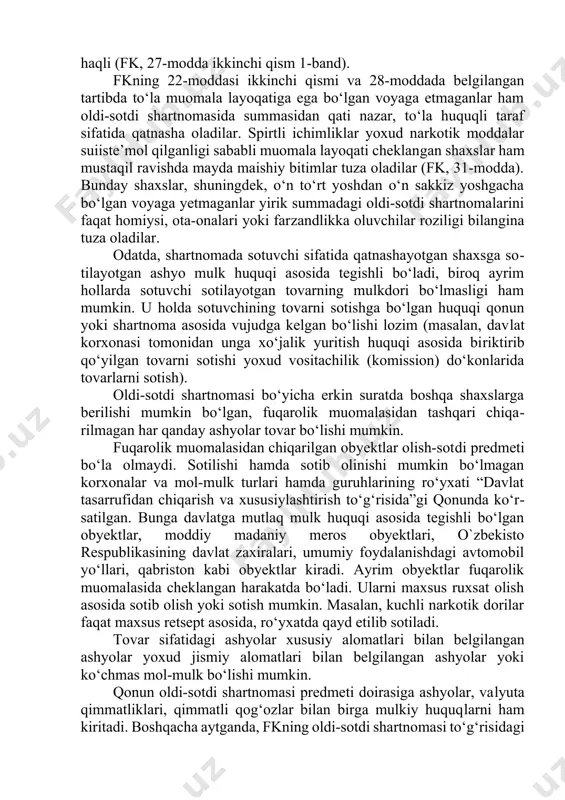 nday shaxs shartnomada taraf sifatida ishtirok eta oladi. ayni vaqtda, qonun muomala layoqati cheklangan yoki muomalaga layoqatsiz fuqarolarning ham oldi-sotdi shartnomasida taraf sifatida qatnashish holatlarini nazarda tutadi. masalan, olti yoshdan o‘n to‘rt yoshgacha bo‘lgan kichik yoshdagi bolalar mayda maishiy bitimlar tuzishga, masalan, kichik summada tovarlar sotish yoki sotib olishga (muzqaymoq, chanqovbosdi ichimliklar, qalam, daftar, havo sharlari kabi) haqli (fk, 29-modda ikkinchi qism 1-band). o‘n to‘rt yoshdan o‘n sakkiz yoshgacha bo‘lgan voyaga etmaganlar o‘z ish haqi, stipendiyasi va boshqa daromadlari hisobiga tovarlar sotib olish yoxud ularni sotishga haqli (fk, 27-modda ikkinchi qism 1-band). fkning 22-moddasi ikkinchi qismi va 28-moddada belgilangan tartibda to‘la muomala layoqatiga ega bo‘lgan voyaga etmaganlar ham oldi-sotdi shartnomasida summasidan qati nazar, to‘la huquqli taraf sifatida qatnasha oladilar. spirtli ichimliklar yoxud narkotik moddalar suiiste’mol qilganligi sababli muomala layoqati cheklangan shaxslar ham mustaqil ravishda mayda maishiy bitimlar tuza oladilar (fk, 31-modda). bunday shaxslar, shuningdek, o‘n to‘rt yoshdan o‘n sakkiz yoshgacha …