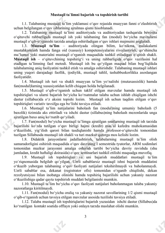 i mustaqil ta`lim yo`riqnomasida belgilab qo`yilgan. uzrli sabablarsiz mustaqil ishni bajarish muddatini o‘tkazib yuborgan talabaning o‘quv faoliyati natijalari tekshirilmaydi va baholanmaydi. uzrli sabablar esa, dekanat (registrator ofis) tomonidan o‘rganib chiqilishi, dekan rezolyutsiyasi bilan inobatga olinishi hamda topshiriq bajarilishi uchun yakuniy nazorat o‘tkazilishiga qadar qayta topshirish muddati belgilanishi mumkin. 1.10. mustaqil ta’lim bo‘yicha o‘quv faoliyati natijalari baholanmagan talaba yakuniy nazoratlarga kiritilmaydi. 1.11. fan(modul) bo‘yicha oraliq va yakuniy nazorat savollarining 1/2 qismi mustaqil o‘qib-o‘rganish uchun tavsiya etilgan mavzular asosida tuzilishi tavsiya etiladi. 1.12. talaba mustaqil ish topshiriqlarini bajarish yuzasidan ishchi dastur (sillabus)da ko‘rsatilgan kontakt soatida offlayn yoki onlayn tarzda maslahat olishi mumkin. 1.13. talaba mustaqil ish topshiriqlarini bajarishda akademik va etik talablarga rioya etishi (plagiatga yo‘l qo‘ymaslik, professor-o‘qituvchilar, talabalar bilan tolerant munosabatda bo‘lish, kichik guruhlarda hamkorlikda ishlash, mas’uliyatlilik) shart. 1.14. mustaqil o‘qib-o‘rganish uchun taklif etiladigan mavzular va mustaqil ish topshiriqlari fan(modul)ga ajratilgan kreditlar soni va talabaning vaqt budjetini inobatga olgan holda belgilanishi …