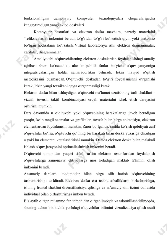 ragraf, xulosa va foydalanilgan adabiyotlardan tashkil topgan. 1-bob. elektron ta'limning nazariy asoslari 1.1 elektron ta'lim tushunchasi, uning usullari va ta'lim jarayonidagi o‘rni 1.2 elektron doska bilan ishlashning muhim jihatlari va xususiyatlari 1.1 elektron ta'lim tushunchasi, uning usullari va ta'lim jarayonidagi o‘rni mamlakatimizda ta’lim sohasida amalga oshirilayotgan islohotlar yangi ta’lim standartlarini ishlab chiqish, yangi o‘quv fanlari, yangi darslik va o‘quv-uslubiy qo‘llanmalarni joriy etish bilan birga o‘qitish uslublarini ham o‘zgartirish zaruratini keltirib chiqardi. kadrlar tayyorlash milliy dasturini amalga oshirish sharoitida o‘quv jarayonini elektron o‘qitish usullaridan foydalanmasdan tasavvur etib bo‘lmaydi. elektron usullardan foydalanish quyidagi shart-sharoitlarni yaratishga imkon beradi: 1. turli yechimlarni izlash va tahlil qilishni talab qiluvchi maqsad va vazifalarni belgilash; 2. natijaga erishish uchun faoliyatning turli usullarini tanlash; 3. muloqot ko‘nikmalari va qobiliyatlarini rivojlantirish; bajarilgan ishlar haqida fikr yuritish; 4. tezlik va moslashuvchanlik kabi muhim ijtimoiy ko‘nikmalarni rivojlantirish; 5. qaror qabul qilishda fikrlash, muammolarga tanqidiy yondashish; 6. boshqa odamlarning fikrini hurmat qilish, …