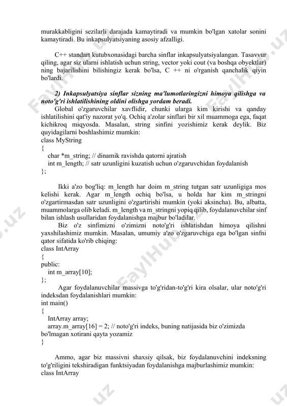 chiq (foydalanuvchiga ochiq interfeys bilan). foydalanuvchilardan umumiy interfeysdan foydalanishni talab qilish a'zo o'zgaruvchilarini ochishdan ko'ra qiyinroq bo'lib tuyulishi mumkin, lekin u kodni qayta ishlatish va xizmat ko'rsatishning yaxshilanishini ta'minlaydigan ko'plab foydali afzalliklarni beradi. afzalliklar: 1) inkapsulyatsiyalangan sinflarni ishlatish osonroq va dasturlarning murakkabligini kamaytiradi. to'liq qamrab olingan sinf bilan siz faqat qanday metodlar mavjudligini, ular qanday dalillar va qanday qiymatlarni qaytarishini bilishingiz kerak. sinfning ichki qo'llanilishini bilishning hojati yo'q. masalan, ismlar ro'yxatini o'z ichiga olgan sinf dinamik qator, c uslubidagi satrlar, array, vector, map, list yoki boshqa ma'lumotlar tuzilmasi yordamida amalga oshirilishi mumkin. bu sinfdan foydalanish uchun uni amalga oshirish tafsilotlarini bilishingiz shart emas. bu dasturlarning murakkabligini sezilarli darajada kamaytiradi va mumkin bo'lgan xatolar sonini kamaytiradi. bu inkapsulyatsiyaning asosiy afzalligi. c++ standart kutubxonasidagi barcha sinflar inkapsulyatsiyalangan. tasavvur qiling, agar siz ularni ishlatish uchun string, vector yoki cout (va boshqa obyektlar) ning bajarilishini bilishingiz kerak bo'lsa, c ++ ni o'rganish qanchalik qiyin …