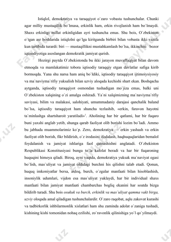 iyat oldidagi burchni his qilishni talab etadi. qonun, huquq imkoniyatlar bersa, axloq, burch, o`zgalar manfaati bilan hisoblashish, insoniylik udumlari, vijdon esa mas`uliyat yuklaydi, har bir individual shaxs manfaati bilan jamiyat manfaati chambarchas bogliq ekanini har soatda bizga bildirib turadi. shu bois osukuk va burch, erkinlik va mas`uliyat qamma vakt birga, uzviy oloqada amal qiladigan tushunchalardir. o`zaro raqobat, aqlu zakovat kurashi va tadbirkorlik ishbilarmonlik xislatlari ham shu zaminda adolat o`zaniga tushadi, kishining kishi tomonidan nohaq ezilishi, zo`ravonlik qilinishiga yo`l qo`yilmaydi. demokratiya hamma sohalarda shaxsiy qobiliyatni charxlaydi, raqobat va «kim o`zar»ga bardosh berqshni talab qiladi. bu muttasil va muntazam ravishda izlanish, ixtirolarni amalga oshirishni, har doim olga intilishni talab qiladi. sustkashlik qilgan, yangilik yaratishga noqobil odam taraqqiyotdan orqada qolib ketaveradi. buning oqibatida shaxsda xudbinlik shaxsiy manfaatni ustun qo`yishga mayllik vujudga kelishi muqarrar. xudbishshkning bir necha jihatlari bor: o`z iste`dodi va qobiliyatini ishga solib, fikri va rejalarini hayotga tadbiq etish ham aslida xudbishshk …