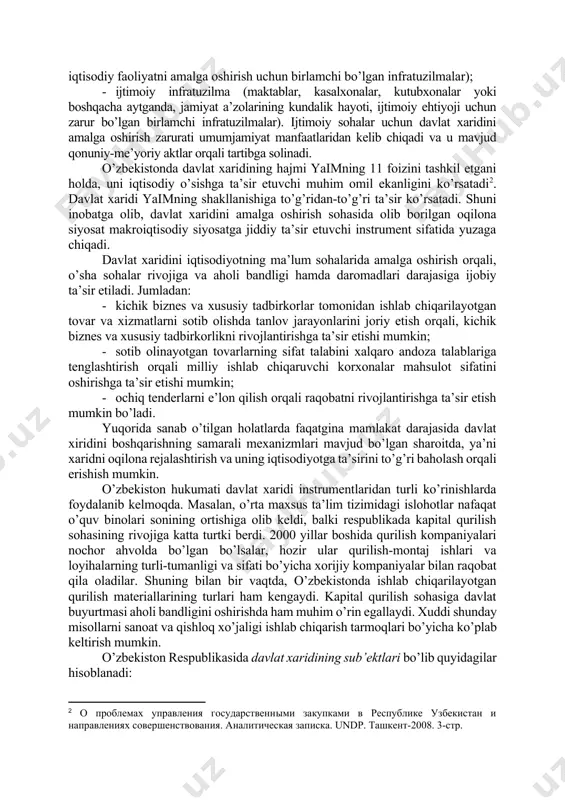 adi; xizmatlarga – tovar va ishlarga taalluqli bo’lmagan barcha xarid predmeti kiritiladi. davlat xaridi davlat infratuzilmasini moddiy va moliyaviy jihatdan ta’minlash maqsadida amalga oshiriladi. davlat infratuzilmasini umumiy tarzda ikkita yirik tarkibiy qismga ajratish mumkin[footnoteref:1]: [1: burxonov u. davlat xaridi. t.: “nfocom.uz”. 2010. 10-bet.] 1. iqtisodiy infratuzilma (transport, aloqa, kommunal xizmatlar, kundalik iqtisodiy faoliyatni amalga oshirish uchun birlamchi bo’lgan infratuzilmalar); 1. ijtimoiy infratuzilma (maktablar, kasalxonalar, kutubxonalar yoki boshqacha aytganda, jamiyat a’zolarining kundalik hayoti, ijtimoiy ehtiyoji uchun zarur bo’lgan birlamchi infratuzilmalar). ijtimoiy sohalar uchun davlat xaridini amalga oshirish zarurati umumjamiyat manfaatlaridan kelib chiqadi va u mavjud qonuniy-me’yoriy aktlar orqali tartibga solinadi. o’zbekistonda davlat xaridining hajmi yaimning 11 foizini tashkil etgani holda, uni iqtisodiy o’sishga ta’sir etuvchi muhim omil ekanligini ko’rsatadi[footnoteref:2]. davlat xaridi yaimning shakllanishiga to’g’ridan-to’g’ri ta’sir ko’rsatadi. shuni inobatga olib, davlat xaridini amalga oshirish sohasida olib borilgan oqilona siyosat makroiqtisodiy siyosatga jiddiy ta’sir etuvchi instrument sifatida yuzaga chiqadi. [2: о проблемах управления …