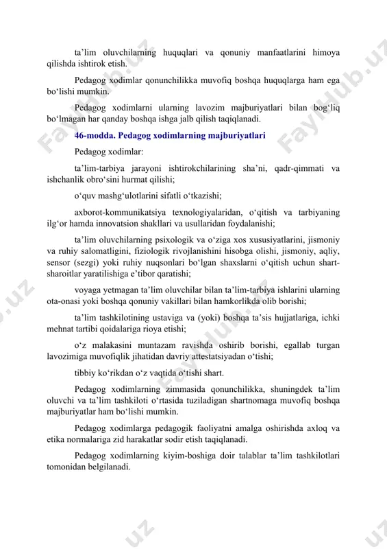 uvchilarning huquqlari va qonuniy manfaatlarini himoya qilishda ishtirok etish. pedagog xodimlar qonunchilikka muvofiq boshqa huquqlarga ham ega bo‘lishi mumkin. pedagog xodimlarni ularning lavozim majburiyatlari bilan bog‘liq bo‘lmagan har qanday boshqa ishga jalb qilish taqiqlanadi. 46-modda. pedagog xodimlarning majburiyatlari pedagog xodimlar: ta’lim-tarbiya jarayoni ishtirokchilarining sha’ni, qadr-qimmati va ishchanlik obro‘sini hurmat qilishi; o‘quv mashg‘ulotlarini sifatli o‘tkazishi; axborot-kommunikatsiya texnologiyalaridan, o‘qitish va tarbiyaning ilg‘or hamda innovatsion shakllari va usullaridan foydalanishi; ta’lim oluvchilarning psixologik va o‘ziga xos xususiyatlarini, jismoniy va ruhiy salomatligini, fiziologik rivojlanishini hisobga olishi, jismoniy, aqliy, sensor (sezgi) yoki ruhiy nuqsonlari bo‘lgan shaxslarni o‘qitish uchun shart-sharoitlar yaratilishiga e’tibor qaratishi; voyaga yetmagan ta’lim oluvchilar bilan ta’lim-tarbiya ishlarini ularning ota-onasi yoki boshqa qonuniy vakillari bilan hamkorlikda olib borishi; ta’lim tashkilotining ustaviga va (yoki) boshqa ta’sis hujjatlariga, ichki mehnat tartibi qoidalariga rioya etishi; o‘z malakasini muntazam ravishda oshirib borishi, egallab turgan lavozimiga muvofiqlik jihatidan davriy attestatsiyadan o‘tishi; tibbiy ko‘rikdan o‘z vaqtida o‘tishi shart. pedagog xodimlarning zimmasida …