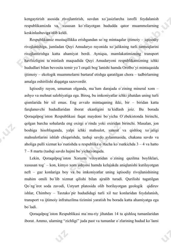 arni e`tiborsiz qoldirib, paxta yakka hokimligini sug`orma dehqonchilik maydonlarini kengaytirish asosida rivojlantirish, suvdan xo`jasizlarcha isrofli foydalanish respublikamizda va, xususan ko`rilayotgan hududda qator muammolarning keskinlashuviga olib keldi. respublikamiz mustaqillikka erishgandan so`ng mintaqalar ijtimoiy – iqtisodiy rivojlanishiga, jumladan quyi amudaryo rayonida xo`jalikning turli tarmoqlarini rivojlantirishga katta ahamiyat berdi. ayniqsa, mamlakatimizning transport havfsizligini ta`minlash maqsadida quyi amudaryoni respublikamizning ichki hududlari bilan bevosita temir yo`l orqali bog`lanishi hamda orolbo`yi mintaqasida ijtimoiy – ekologik muammolarni bartaraf etishga qaratilgan chora – tadbirlarning amalga oshirilishi diqqatga sazovordir. iqtisodiy rayon, umuman olganda, ma`lum darajada o`zining mineral xom – ashyo va mehnat salohiyatiga ega. biroq, bu imkoniyatlar ichki jihatdan uning turli qismlarida bir xil emas. eng avvalo mintaqaning ikki, bir – biridan katta farqlanuvchi hududlaridan iborat ekanligini ta`kidlash joiz. bu borada qoraqalpog`iston respublikasi faqat maydoni bo`yicha o`zbekistonda birinchi, qolgan barcha sohalarda eng oxirgi o`rinda yoki oxiridan birinchi. masalan, jon boshiga hisoblaganda, yalpi ichki mahsulot, sanoat va qishloq xo`jaligi mahsulotlarini …