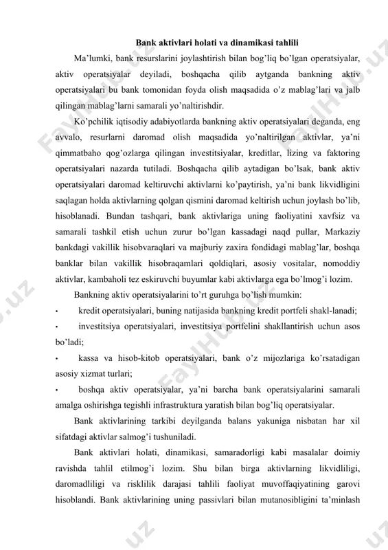 alans yakuniga nisbatan har xil sifatdagi aktivlar salmog’i tushuniladi. bank aktivlari holati, dinamikasi, samaradorligi kabi masalalar doimiy ravishda tahlil etilmog’i lozim. shu bilan birga aktivlarning likvidliligi, daromadliligi va risklilik darajasi tahlili faoliyat muvoffaqiyatining garovi hisoblandi. bank aktivlarining uning passivlari bilan mutanosibligini ta’minlash ham muhim ahamiyat kasb etadi. shuning uchun ham bank aktivlari uning xodimlari, auditorlar va markaziy bank tomonidan o’rganilib, tahlil qilib borishning davr talabi bo’lib qoladi. har qanday bank ham o’zining aktivlarining tarkibini samarali shakllantirishda ma’lum bir muammolarga uchraydilar. bank aktivlarining sifati, aktivlarning maqsadga muvofi q tuzilishiga, likvidligi, aktiv operatsiyalarning diversifi katsiyasiga, riskli aktivlarning hajmiga, muammoli va sifatsiz aktivlarning salmog’i va aktivlarning o’zgaruvchanlik sifatlariga bog’liq. bank aktivlarini tahlil qilganda quyidagilarni aniqlash lozim: · bank aktivlarining umumiy qoldig’i hisobot davrida qancha o’zgar-ganligini; · aktivlarning tarkibini – mablag’lari asosan qaysi aktivlarga sarflanganini; · bank aktivlari tarkibining hisobot davrida (tahlil qilinayotgan davrda) qanchalik o’zgarganligini va ularning o’zgarish sabablarini; · bank aktivlarining likvidligini; …