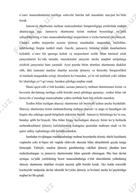 idan mahrum etadi va bir qator salbiy oqibatlarga olib kelishi mumkin. jumladan rivojlangan mamlakatlardagi mehnat bozorlarida doimiy ishchi kuchlarini vaqtincha yoki to‘liqsiz ish vaqtida ishlovchi shaxslar bilan almashtirish qoyda tusiga kirmoqda. tabiiyki, mazkur ijtimoiy guruhlarning vakillari ijtimoiy jihatdan kam muhofazalangan va jamoaviy shartnomalar bilan qamrab olinmagan. shu bois davlat ayniqsa, xo‘jalik yuritishning bozor munosabatlariga o‘tish sharoitlarida yollashning shaxsiy shartnoma shakllari rivojini nazorat qilib borishi kerak. aks holda norozilik kuchayishi natijasida davlat ishsizlik bo‘yicha ijtimoiy to‘lovlarni ancha ko‘paytirishga majbur bo‘lib qoladi. mehnat bozori infratuzilmasi funksiyalariga xodimni va ish beruvchini shartnoma tuzishga va o‘zaro yordam ko‘rsatishga tayyorlash, shartnoma tuzishda ko‘maklashish, mehnat bozoriga chiquvchilarni himoya qilish va ularning o‘zaro yordam ko‘rsatishini har tomonlama ta’minlash kiradi. rivojlangan mehnat bozori ish beruvchilar bilan yollangan xodimlarning o‘zaro yordam ko‘rsatishidan tashqari, u yoki bu jamoat tuzilmalarining (kasaba uyushmalari, tadbirkorlar va ishsizlarning birlashmalari, ijarachilar ittifoqlari va hokazolarning) jamoa manfaatlarini himoya qilish institutsion tuzilmalaridan tashqari, ijtimoiy hamkorlik masalalarida davlatning …