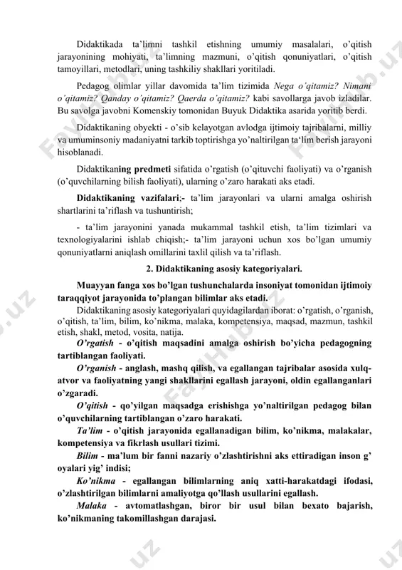 i yozdi. didaktikani komenskiy «hammani hamma narsaga o’rgatish san’ati» deb tushuntirdi. didaktikada ta’limni tashkil etishning umumiy masalalari, o’qitish jarayonining mohiyati, ta’limning mazmuni, o’qitish qonuniyatlari, o’qitish tamoyillari, metodlari, uning tashkiliy shakllari yoritiladi. pedagog olimlar yillar davomida ta’lim tizimida nega o’qitamiz? nimani o’qitamiz? qanday o’qitamiz? qaerda o’qitamiz? kabi savollarga javob izladilar. bu savolga javobni komenskiy tomonidan buyuk didaktika asarida yoritib berdi. didaktikaning obyekti - o’sib kelayotgan avlodga ijtimoiy tajribalarni, milliy va umuminsoniy madaniyatni tarkib toptirishga yo’naltirilgan ta‘lim berish jarayoni hisoblanadi. didaktikaning predmeti sifatida o’rgatish (o’qituvchi faoliyati) va o’rganish (o’quvchilarning bilish faoliyati), ularning o’zaro harakati aks etadi. didaktikaning vazifalari;- ta’lim jarayonlari va ularni amalga oshirish shartlarini ta’riflash va tushuntirish; - ta’lim jarayonini yanada mukammal tashkil etish, ta’lim tizimlari va texnologiyalarini ishlab chiqish;- ta’lim jarayoni uchun xos bo’lgan umumiy qonuniyatlarni aniqlash omillarini taxlil qilish va ta’riflash. 2. didaktikaning asosiy kategoriyalari. muayyan fanga xos bo’lgan tushunchalarda insoniyat tomonidan ijtimoiy taraqqiyot jarayonida to’plangan bilimlar aks etadi. …