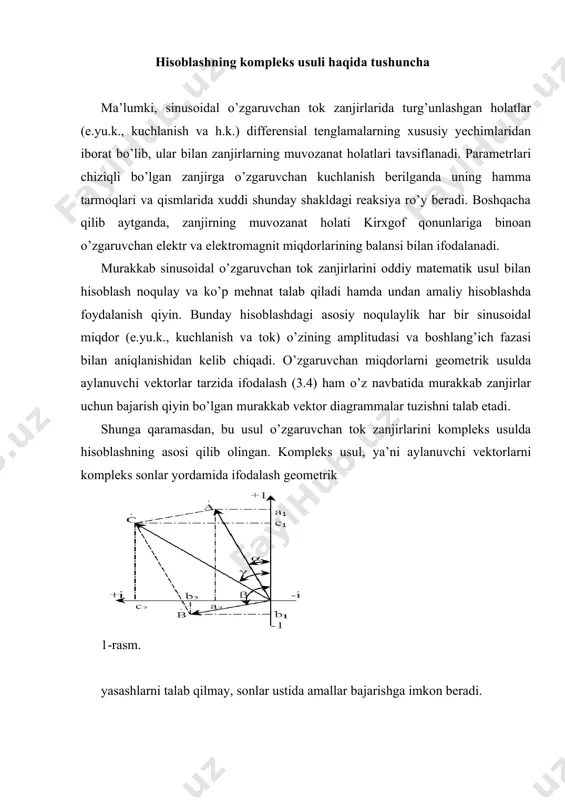dan, bu usul o’zgaruvchan tok zanjirlarini kompleks usulda hisoblashning asosi qilib olingan. kompleks usul, ya’ni aylanuvchi vektorlarni kompleks sonlar yordamida ifodalash geometrik 1-rasm. yasashlarni talab qilmay, sonlar ustida amallar bajarishga imkon beradi. 1-rasmda haqiqiy (+i) va mavhum (+j) ortogonal o’qlarda kompleks tekislik ko’rsatilgan bo’lib, unda a,b va c kompleks sonlar tasvirlangan (elektrotexnikada bunday vektorlar nuqta bilan belgilanadi). bu sonlarning tasviri koordinata boshidan chiqib, a,b,c modullarga ega bo’lgan vektorlarni ifodalaydi. vektorlarning holati +1 o’qdan boshlab soat miliga teskari yo’nalishda hisoblangan boshlang’ich  β γ va fazalar (argumentlar) bilan yoki bu vektorlarning tegishli o’qlarga bo’lgan proyeksiyalari: a1 va a2; b1 va b2; c1 va c2 orqali belgilanadi. birinchi holda vektorlar quyidagicha ko’rsatkichli shaklda berilgan deb hisoblanadi: bunda: e – natural logarifmlarning asosi, j=. ikkinchi holda tasvir algebraik (yoki trigonometrik) shaklda berilgan hisoblanadi: = a1 + ja2, yoki = a(cos+jsin), = b(cosβ+jsinβ) va = c(cosγ+jsinγ). keltirilgan shakldagi ifodalar eylerning kompleks sonlar uchun berilgan …