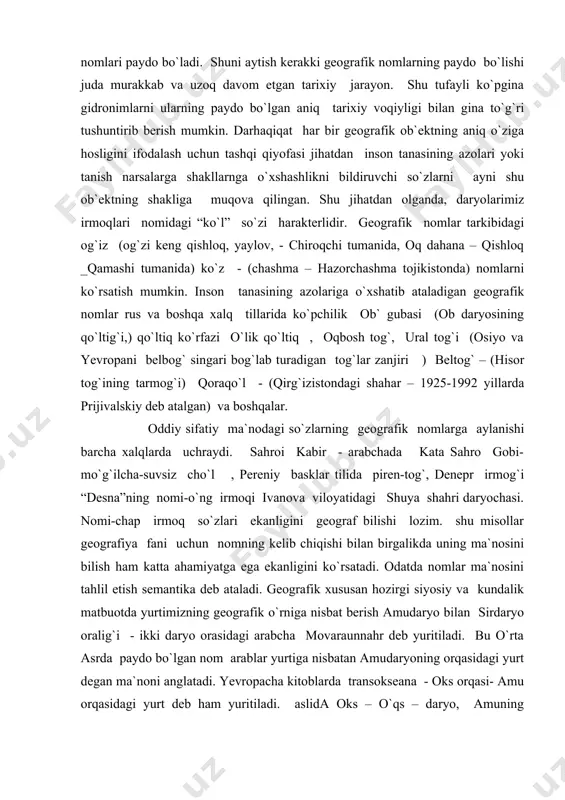 g`ilcha-suvsiz cho`l , pereniy basklar tilida piren-tog`, denepr irmog`i “desna”ning nomi-o`ng irmoqi ivanova viloyatidagi shuya shahri daryochasi. nomi-chap irmoq so`zlari ekanligini geograf bilishi lozim. shu misollar geografiya fani uchun nomning kelib chiqishi bilan birgalikda uning ma`nosini bilish ham katta ahamiyatga ega ekanligini ko`rsatadi. odatda nomlar ma`nosini tahlil etish semantika deb ataladi. geografik xususan hozirgi siyosiy va kundalik matbuotda yurtimizning geografik o`rniga nisbat berish amudaryo bilan sirdaryo oralig`i - ikki daryo orasidagi arabcha movaraunnahr deb yuritiladi. bu o`rta asrda paydo bo`lgan nom arablar yurtiga nisbatan amudaryoning orqasidagi yurt degan ma`noni anglatadi. yevropacha kitoblarda transokseana - oks orqasi- amu orqasidagi yurt deb ham yuritiladi. aslida oks – o`qs – daryo, amuning yunoncha nomi movoraunnahrga qadar mahaliy xalqlar vorajayhun yoki vorozrut deb yuritganalri haqida ma`lumotlar yetarli. nomlarning lug`aviy ma`nosini bilish shu toponimning xususiyati va tarixi bilan bog`liq voqealiklarni bilish demakdir. argentina davlatining poytaxti “buenos- ayres” - yaxshi havo manosida. 158 yilda ispanalr shaharga …