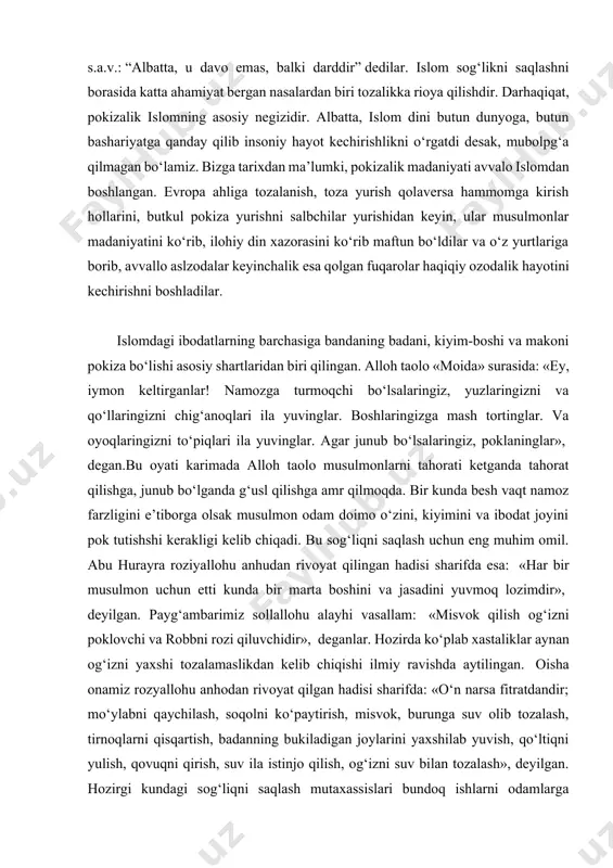 qabilasidan bir kishi kelib payg‘ambarimiz s.a.v.dan xamr, sharob haqida so‘radi, bas u zot uni qaytardilar. u davo dedi. nabiy s.a.v.: “albatta, u davo emas, balki darddir” dedilar. islom sog‘likni saqlashni borasida katta ahamiyat bergan nasalardan biri tozalikka rioya qilishdir. darhaqiqat, pokizalik islomning asosiy negizidir. albatta, islom dini butun dunyoga, butun bashariyatga qanday qilib insoniy hayot kechirishlikni o‘rgatdi desak, mubolpg‘a qilmagan bo‘lamiz. bizga tarixdan ma’lumki, pokizalik madaniyati avvalo islomdan boshlangan. evropa ahliga tozalanish, toza yurish qolaversa hammomga kirish hollarini, butkul pokiza yurishni salbchilar yurishidan keyin, ular musulmonlar madaniyatini ko‘rib, ilohiy din xazorasini ko‘rib maftun bo‘ldilar va o‘z yurtlariga borib, avvallo aslzodalar keyinchalik esa qolgan fuqarolar haqiqiy ozodalik hayotini kechirishni boshladilar. islomdagi ibodatlarning barchasiga bandaning badani, kiyim-boshi va makoni pokiza bo‘lishi asosiy shartlaridan biri qilingan. alloh taolo «moida» surasida: «ey, iymon keltirganlar! namozga turmoqchi bo‘lsalaringiz, yuzlaringizni va qo‘llaringizni chig‘anoqlari ila yuvinglar. boshlaringizga mash tortinglar. va oyoqlaringizni to‘piqlari ila yuvinglar. agar junub bo‘lsalaringiz, …