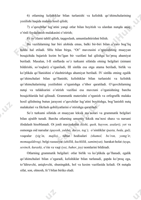 adi, ularda atoqli otlarni bosh harf bilan yozish ko’nikmasi shakllana bo​radi. ii sinfda otlarning leksik ma’nosi, atoqli va turdosh otlar (atamasiz) haqidagi bilim chuqurlashtiriladi. “ot” tushunchasini shakllantirish uchun shu so’z turkumiga kiradigan otlarni asosiy leksik guruhlarga ajratish, barcha otlarga xos bo’lgan belgilarni, ularning nutqimizdagi o’rnini ko’rsatish muhim ahamiyatga ega. shu maqsadda mavzuni o’rganishga bag’ishlangan birinchi darslardayoq shaxs va narsani bildiradigan so’zlar bir tizimga solinadi, kishilarni, buyum, o’simliklar va hayvonlarni, tabiat hodisalarini, voqealarni bildiradigan so’zlar guruhlarga ajratiladi. shu so’zlarning hammasi uchun umumiy bo’lgan belgilar aniqlanadi: bu so’zlar shaxs, narsalarni bildirib kim? yoki nima? so’rog’iga javob bo’ladi. dasturga ko’ra, boshlang’ich sinf o’quvchilarini sifat va boshqa so’z turkumlaridan yasalgan mavhum ma’nodagi (yaxshilik, go’zallik, ishonch, sevinch, o’kinch, qo’rqinch, tayanch kabi) otlar bilan tanishtirish talab etilmaydi. ammo matnda uchrasa va o’quvchilar qiziqib so’rasalar, otning bolalar o’rgangan belgilari asosida (nima? so’rog’iga javob bo’lishi, shaxs yoki narsa nomini bildirishi) tushuntiriladi. otlarning nutqda katta ahamiyatga ega ekanini ko’rsatish …