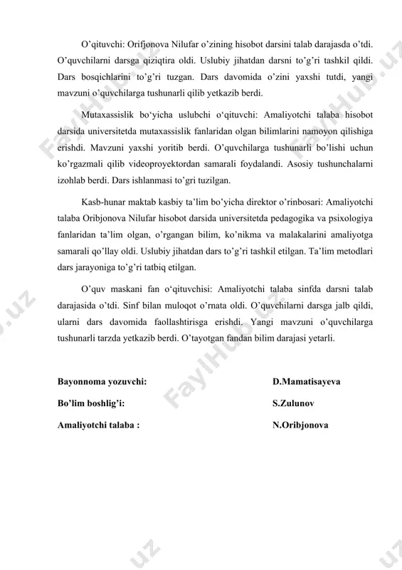 shunarli qilib yetkazib berdi. mutaxassislik bo‘yicha uslubchi o‘qituvchi: amaliyotchi talaba hisobot darsida universitetda mutaxassislik fanlaridan olgan bilimlarini namoyon qilishiga erishdi. mavzuni yaxshi yoritib berdi. o’quvchilarga tushunarli bo’lishi uchun ko’rgazmali qilib videoproyektordan samarali foydalandi. asosiy tushunchalarni izohlab berdi. dars ishlanmasi to’gri tuzilgan. kasb-hunar maktab kasbiy ta’lim bo’yicha direktor o’rinbosari: amaliyotchi talaba oribjonova nilufar hisobot darsida universitetda pedagogika va psixologiya fanlaridan ta’lim olgan, o’rgangan bilim, ko’nikma va malakalarini amaliyotga samarali qo’llay oldi. uslubiy jihatdan dars to’g’ri tashkil etilgan. ta’lim metodlari dars jarayoniga to’g’ri tatbiq etilgan. o’quv maskani fan o‘qituvchisi: amaliyotchi talaba sinfda darsni talab darajasida o’tdi. sinf bilan muloqot o’rnata oldi. o’quvchilarni darsga jalb qildi, ularni dars davomida faollashtirisga erishdi. yangi mavzuni o’quvchilarga tushunarli tarzda yetkazib berdi. o’tayotgan fandan bilim darajasi yetarli. bayonnoma yozuvchi: d.mamatisayeva bo’lim boshlig’i: s.zulunov amaliyotchi talaba : n.oribjonova