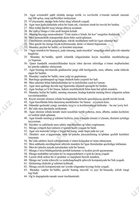 bog‘liq ishni afzal ko‘rardim. 13. men doimo faqat haqiqatni gapiraman. 14. agar inson qo‘zg‘atuvchi va psixikaga ta’sir qiluvchi moddalarni me’yorda va zararli oqibatlarsiz iste’mol qilsa – bu butunlay tabiiy. 15. men hatto g‘azablansam ham so‘kinishgacha bormaslikka harakat qilaman. 16. o‘ylaymanki, menga sherlarni ovlash yoqqan bo‘lardi. 17. agar meni xafa qilsalar, unda men, albatta, o‘ch olishim kerak. 18. inson o‘zi qancha va qayerda ichishni xohlasa, shuncha ichishga haqli. 19. agar mening og‘aynim belgilangan uchrashuvga kechiksa, unda men, odatda, sokinlikni saqlayman. 20. meni, odatda, ishni belgilangan muddatda tugatish haqidagi talab qiynaydi. 21. ba’zida men ko‘chani belgilangan joydan emas, o‘zimga qulay bo‘lgan joydan kesib o‘taman. 22. agar kuchli jinsiy maylni his qilsang, ba’zi qoida va taqiqlarni uloqtirib tashlash mumkin. 23. men hech qachon ota­onamning gaplariga quloq solmayman. 24. agar avtomobil sotib olishda menga tezlik va xavfsizlik o‘rtasida tanlash zarurati tug‘ilib qolsa, men xavfsizlikni tanlayman. 25. o‘ylaymanki, menga boks bilan shug‘ullanish yoqadi. 26. agar …